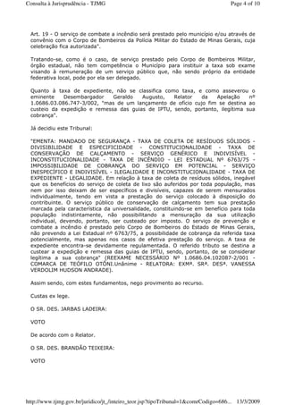 Art. 19 - O serviço de combate a incêndio será prestado pelo município e/ou através de
convênio com o Corpo de Bombeiros da Polícia Militar do Estado de Minas Gerais, cuja
celebração fica autorizada".
Tratando-se, como é o caso, de serviço prestado pelo Corpo de Bombeiros Militar,
órgão estadual, não tem competência o Município para instituir a taxa sob exame
visando à remuneração de um serviço público que, não sendo próprio da entidade
federativa local, pode por ela ser delegado.
Quanto à taxa de expediente, não se classifica como taxa, e como asseverou o
eminente Desembargador Geraldo Augusto, Relator da Apelação nº
1.0686.03.086.747-3/002, "mas de um lançamento de ofício cujo fim se destina ao
custeio da expedição e remessa das guias de IPTU, sendo, portanto, ilegítima sua
cobrança".
Já decidiu este Tribunal:
"EMENTA: MANDADO DE SEGURANÇA - TAXA DE COLETA DE RESÍDUOS SÓLIDOS -
DIVISIBILIDADE E ESPECIFICIDADE - CONSTITUCIONALIDADE - TAXA DE
CONSERVAÇÃO DE CALÇAMENTO - SERVIÇO GENÉRICO E INDIVISÍVEL -
INCONSTITUCIONALIDADE - TAXA DE INCÊNDIO - LEI ESTADUAL Nº 6763/75 -
IMPOSSIBILIDADE DE COBRANÇA DO SERVIÇO EM POTENCIAL - SERVIÇO
INESPECÍFICO E INDIVISÍVEL - ILEGALIDADE E INCONSTITUCIONALIDADE - TAXA DE
EXPEDIENTE - LEGALIDADE. Em relação à taxa de coleta de resíduos sólidos, inegável
que os benefícios do serviço de coleta de lixo são auferidos por toda população, mas
nem por isso deixam de ser específicos e divisíveis, capazes de serem mensurados
individualmente, tendo em vista a prestação do serviço colocado à disposição do
contribuinte. O serviço público de conservação de calçamento tem sua prestação
marcada pela característica da universalidade, constituindo-se em benefício para toda
população indistintamente, não possibilitando a mensuração da sua utilização
individual, devendo, portanto, ser custeado por imposto. O serviço de prevenção e
combate a incêndio é prestado pelo Corpo de Bombeiros do Estado de Minas Gerais,
não prevendo a Lei Estadual nº 6763/75, a possibilidade de cobrança da referida taxa
potencialmente, mas apenas nos casos de efetiva prestação do serviço. A taxa de
expediente encontra-se devidamente regulamentada. O referido tributo se destina a
custear a expedição e remessa das guias de IPTU, sendo, portanto, de se considerar
legítima a sua cobrança" (REEXAME NECESSÁRIO Nº 1.0686.04.102087-2/001 -
COMARCA DE TEÓFILO OTÔNI.Unânime - RELATORA: EXMª. SRª. DESª. VANESSA
VERDOLIM HUDSON ANDRADE).
Assim sendo, com estes fundamentos, nego provimento ao recurso.
Custas ex lege.
O SR. DES. JARBAS LADEIRA:
VOTO
De acordo com o Relator.
O SR. DES. BRANDÃO TEIXEIRA:
VOTO
Page 4 of 10Consulta à Jurisprudência - TJMG
13/3/2009http://www.tjmg.gov.br/juridico/jt_/inteiro_teor.jsp?tipoTribunal=1&comrCodigo=686...
 