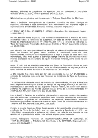 Machado, proferido no julgamento da Apelação Cível nº 1.0000.00.341376-2/000,
realizado em 05.02.2004, acórdão publicado em 16.03.2004.
Não foi outra a conclusão a que chegou o eg. 1º Tribunal Alçada Cível de São Paulo:
'TAXA - Incêndio. Municipalidade de Guarulhos. Exercício de 1999. Serviços de
segurança destinado à toda coletividade. Não atendimento aos requisitos legais da
especificidade e divisibilidade. Cobrança indevida. Recursos improvidos.'
(1º TACSP, 11ª C. Fér., AP 0947950-3 - (39603), Guarulhos, Rel. Juiz Antonio Marson -
J. 08.02.2001.)
Por fim, também nesse diapasão, já se manifestou recentemente o Tribunal de Justiça
do Distrito Federal e Territórios, ao suspender, em sede de liminar proferida na Ação
Direta de Inconstitucionalidade n.º 2001.00.2.005467-6, a eficácia da cobrança da
'Taxa de Fiscalização, Prevenção e Extinção de Incêndio e Pânico', julgamento proferido
em 18.09.2001.
Pelo exposto, fica claro que o serviço de extinção de incêndios só pode ser classificado
como 'uti universi' ou geral, sendo prestado à comunidade como um todo,
indistintamente, sendo por isso inconstitucional e ilegal a criação de taxa para a sua
manutenção, ainda mais quando a cobrança alcança somente os proprietários de bens
imóveis localizados na zona urbana de alguns municípios mineiros, como ocorre no caso
em tela.
Ainda, é certo que as atividades prestadas pelo Corpo de Bombeiros, dentre as quais
encontramos a extinção de incêndios, estão incluídas no serviço de segurança pública,
como se infere da leitura do inciso V do artigo 144 da Carta Magna.
A dita inclusão fica mais clara por ter sido enumerada na Lei n.º 14.938/2003 a
extinção de incêndios como uma das hipóteses de incidência da 'Taxa de Segurança
Pública'.
Tal circunstância corrobora o vício da cobrança da combatida taxa, vez que a instituição
dessa espécie tributária para custeio do serviço de segurança pública já foi declarada
inconstitucional pelo Pleno do col. Supremo Tribunal Federal, de acordo com decisão
proferida no julgamento da Medida Cautelar na Ação Direta de Inconstitucionalidade n.º
2424/CE, Rel. Min. Néri da Silveira, DJU 07.06.2002.
Para o Pretório Excelso, as atividades relacionadas à segurança pública são serviços
que não podem ser considerados específicos nem divisíveis, devendo ser sustentados
pelas receitas originárias do recolhimento de impostos, entendimento externado
também no julgamento da Medida Cautelar na Ação Direta de Inconstitucionalidade n.º
1942/PA, Rel. Min. Moreira Alves, DJU 22.10.1999.
E mais, o próprio Estado de Minas Gerais parece já ter reconhecido a ilegitimidade da
exigência da 'Taxa de Incêndio', uma vez que expediu a Resolução n.º 3.521, de
20.04.2004, suspendendo a cobrança do tributo com relação aos imóveis de uso
residencial, o que constitui, ainda, clara afronta ao princípio da isonomia".
(ALVES, Robespierre Foureaux. DA INCONSTITUCIONALIDADE DA COBRANÇA DA
´TAXA DE INCÊNDIO´ . Tributario.net, São Paulo, a. 5, 28/7/2004. Disponível em: .
Acesso em: 13/12/2004)
Page 6 of 10Consulta à Jurisprudência - TJMG
13/3/2009http://www.tjmg.gov.br/juridico/jt_/inteiro_teor.jsp?tipoTribunal=1&comrCodigo=686...
 