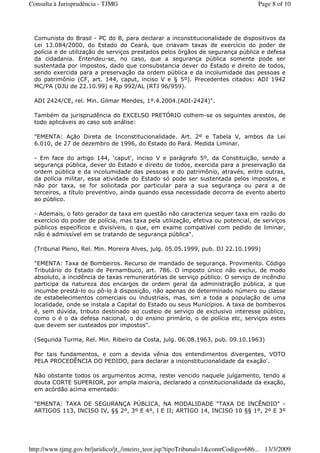 Comunista do Brasil - PC do B, para declarar a inconstitucionalidade de dispositivos da
Lei 13.084/2000, do Estado do Ceará, que criavam taxas de exercício do poder de
polícia e de utilização de serviços prestados pelos órgãos de segurança pública e defesa
da cidadania. Entendeu-se, no caso, que a segurança pública somente pode ser
sustentada por impostos, dado que consubstancia dever do Estado e direito de todos,
sendo exercida para a preservação da ordem pública e da incolumidade das pessoas e
do patrimônio (CF, art. 144, caput, inciso V e § 5º). Precedentes citados: ADI 1942
MC/PA (DJU de 22.10.99) e Rp 992/AL (RTJ 96/959).
ADI 2424/CE, rel. Min. Gilmar Mendes, 1º.4.2004.(ADI-2424)".
Também da jurisprudência do EXCELSO PRETÓRIO colhem-se os seguintes arestos, de
todo aplicáveis ao caso sob análise:
"EMENTA: Ação Direta de Inconstitucionalidade. Art. 2º e Tabela V, ambos da Lei
6.010, de 27 de dezembro de 1996, do Estado do Pará. Medida Liminar.
- Em face do artigo 144, 'caput', inciso V e parágrafo 5º, da Constituição, sendo a
segurança pública, dever do Estado e direito de todos, exercida para a preservação da
ordem pública e da incolumidade das pessoas e do patrimônio, através, entre outras,
da polícia militar, essa atividade do Estado só pode ser sustentada pelos impostos, e
não por taxa, se for solicitada por particular para a sua segurança ou para a de
terceiros, a título preventivo, ainda quando essa necessidade decorra de evento aberto
ao público.
- Ademais, o fato gerador da taxa em questão não caracteriza sequer taxa em razão do
exercício do poder de polícia, mas taxa pela utilização, efetiva ou potencial, de serviços
públicos específicos e divisíveis, o que, em exame compatível com pedido de liminar,
não é admissível em se tratando de segurança pública".
(Tribunal Pleno, Rel. Min. Moreira Alves, julg. 05.05.1999, pub. DJ 22.10.1999)
"EMENTA: Taxa de Bombeiros. Recurso de mandado de segurança. Provimento. Código
Tributário do Estado de Pernambuco, art. 786. O imposto único não exclui, de modo
absoluto, a incidência de taxas remuneratórias de serviço público. O serviço de incêndio
participa da natureza dos encargos de ordem geral da administração pública, a que
incumbe prestá-lo ou pô-lo à disposição, não apenas de determinado número ou classe
de estabelecimentos comerciais ou industriais, mas, sim a toda a população de uma
localidade, onde se instala a Capital do Estado ou seus Municípios. A taxa de bombeiros
é, sem dúvida, tributo destinado ao custeio de serviço de exclusivo interesse público,
como o é o da defesa nacional, o do ensino primário, o de polícia etc, serviços estes
que devem ser custeados por impostos".
(Segunda Turma, Rel. Min. Ribeiro da Costa, julg. 06.08.1963, pub. 09.10.1963)
Por tais fundamentos, e com a devida vênia dos entendimentos divergentes, VOTO
PELA PROCEDÊNCIA DO PEDIDO, para declarar a inconstitucionalidade da exação'.
Não obstante todos os argumentos acima, restei vencido naquele julgamento, tendo a
douta CORTE SUPERIOR, por ampla maioria, declarado a constitucionalidade da exação,
em acórdão acima ementado:
"EMENTA: TAXA DE SEGURANÇA PÚBLICA, NA MODALIDADE "TAXA DE INCÊNDIO" -
ARTIGOS 113, INCISO IV, §§ 2º, 3º E 4º, I E II; ARTIGO 14, INCISO 10 §§ 1º, 2º E 3º
Page 8 of 10Consulta à Jurisprudência - TJMG
13/3/2009http://www.tjmg.gov.br/juridico/jt_/inteiro_teor.jsp?tipoTribunal=1&comrCodigo=686...
 
