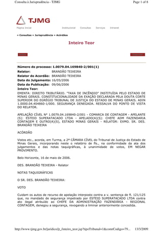 » Consultas » Jurisprudência » Acórdãos
Inteiro Teor
Voltar Imprimir
Número do processo: 1.0079.04.169840-2/001(1)
Relator: BRANDÃO TEIXEIRA
Relator do Acordão: BRANDÃO TEIXEIRA
Data do Julgamento: 16/05/2006
Data da Publicação: 09/06/2006
Inteiro Teor:
EMENTA: DIREITO TRIBUTÁRIO. "TAXA DE INCÊNDIO" INSTITUÍDA PELO ESTADO DE
MINAS GERAIS. CONSTITUCIONALIDADE DA EXAÇÃO DECLARADA PELA DOUTA CORTE
SUPERIOR DO EGRÉGIO TRIBUNAL DE JUSTIÇA DO ESTADO DE MINAS GERAIS. ADIN
1.0000.04.404860-1/000. SEGURANÇA DENEGADA. RESSALVA DO PONTO DE VISTA
DO RELATOR.
APELAÇÃO CÍVEL N° 1.0079.04.169840-2/001 - COMARCA DE CONTAGEM - APELANTE
(S): ESTEIO SUPERATACADO LTDA - APELADO(A)(S): CHEFE ADM FAZENDARIA
CONTAGEM E OUTRO(A)(S), ESTADO MINAS GERAIS - RELATOR: EXMO. SR. DES.
BRANDÃO TEIXEIRA
ACÓRDÃO
Vistos etc., acorda, em Turma, a 2ª CÂMARA CÍVEL do Tribunal de Justiça do Estado de
Minas Gerais, incorporando neste o relatório de fls., na conformidade da ata dos
julgamentos e das notas taquigráficas, à unanimidade de votos, EM NEGAR
PROVIMENTO.
Belo Horizonte, 16 de maio de 2006.
DES. BRANDÃO TEIXEIRA - Relator
NOTAS TAQUIGRÁFICAS
O SR. DES. BRANDÃO TEIXEIRA:
VOTO
Cuidam os autos de recurso de apelação interposto contra a v. sentença de fl. 121/125
que, no mandado de segurança impetrado por ESTEIO SUPERATACADO LTDA contra
ato ilegal atribuído ao CHEFE DA ADMINISTRAÇÃO FAZENDÁRIA - REGIONAL
CONTAGEM, denegou a segurança, revogando a liminar anteriormente concedida.
Página Inicial Institucional Consultas Serviços IntranetPágina Inicial Institucional Consultas Serviços Intranet
Page 1 of 8Consulta à Jurisprudência - TJMG
13/3/2009http://www.tjmg.gov.br/juridico/jt_/inteiro_teor.jsp?tipoTribunal=1&comrCodigo=79...
 
