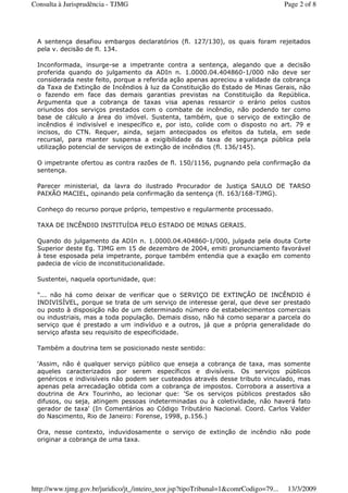 A sentença desafiou embargos declaratórios (fl. 127/130), os quais foram rejeitados
pela v. decisão de fl. 134.
Inconformada, insurge-se a impetrante contra a sentença, alegando que a decisão
proferida quando do julgamento da ADIn n. 1.0000.04.404860-1/000 não deve ser
considerada neste feito, porque a referida ação apenas apreciou a validade da cobrança
da Taxa de Extinção de Incêndios à luz da Constituição do Estado de Minas Gerais, não
o fazendo em face das demais garantias previstas na Constituição da República.
Argumenta que a cobrança de taxas visa apenas ressarcir o erário pelos custos
oriundos dos serviços prestados com o combate de incêndio, não podendo ter como
base de cálculo a área do imóvel. Sustenta, também, que o serviço de extinção de
incêndios é indivisível e inespecífico e, por isto, colide com o disposto no art. 79 e
incisos, do CTN. Requer, ainda, sejam antecipados os efeitos da tutela, em sede
recursal, para manter suspensa a exigibilidade da taxa de segurança pública pela
utilização potencial de serviços de extinção de incêndios (fl. 136/145).
O impetrante ofertou as contra razões de fl. 150/1156, pugnando pela confirmação da
sentença.
Parecer ministerial, da lavra do ilustrado Procurador de Justiça SAULO DE TARSO
PAIXÃO MACIEL, opinando pela confirmação da sentença (fl. 163/168-TJMG).
Conheço do recurso porque próprio, tempestivo e regularmente processado.
TAXA DE INCÊNDIO INSTITUÍDA PELO ESTADO DE MINAS GERAIS.
Quando do julgamento da ADIn n. 1.0000.04.404860-1/000, julgada pela douta Corte
Superior deste Eg. TJMG em 15 de dezembro de 2004, emiti pronunciamento favorável
à tese esposada pela impetrante, porque também entendia que a exação em comento
padecia de vício de inconstitucionalidade.
Sustentei, naquela oportunidade, que:
"... não há como deixar de verificar que o SERVIÇO DE EXTINÇÃO DE INCÊNDIO é
INDIVISÍVEL, porque se trata de um serviço de interesse geral, que deve ser prestado
ou posto à disposição não de um determinado número de estabelecimentos comerciais
ou industriais, mas a toda população. Demais disso, não há como separar a parcela do
serviço que é prestado a um indivíduo e a outros, já que a própria generalidade do
serviço afasta seu requisito de especificidade.
Também a doutrina tem se posicionado neste sentido:
'Assim, não é qualquer serviço público que enseja a cobrança de taxa, mas somente
aqueles caracterizados por serem específicos e divisíveis. Os serviços públicos
genéricos e indivisíveis não podem ser custeados através desse tributo vinculado, mas
apenas pela arrecadação obtida com a cobrança de impostos. Corrobora a assertiva a
doutrina de Arx Tourinho, ao lecionar que: 'Se os serviços públicos prestados são
difusos, ou seja, atingem pessoas indeterminadas ou à coletividade, não haverá fato
gerador de taxa' (In Comentários ao Código Tributário Nacional. Coord. Carlos Valder
do Nascimento, Rio de Janeiro: Forense, 1998, p.156.)
Ora, nesse contexto, induvidosamente o serviço de extinção de incêndio não pode
originar a cobrança de uma taxa.
Page 2 of 8Consulta à Jurisprudência - TJMG
13/3/2009http://www.tjmg.gov.br/juridico/jt_/inteiro_teor.jsp?tipoTribunal=1&comrCodigo=79...
 