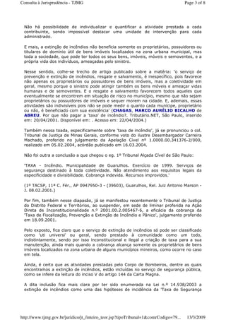 Não há possibilidade de individualizar e quantificar a atividade prestada a cada
contribuinte, sendo impossível destacar uma unidade de intervenção para cada
administrado.
E mais, a extinção de incêndios não beneficia somente os proprietários, possuidores ou
titulares de domínio útil de bens imóveis localizados na zona urbana municipal, mas
toda a sociedade, que pode ter todos os seus bens, imóveis, móveis e semoventes, e a
própria vida dos indivíduos, ameaçadas pelo sinistro.
Nesse sentido, colhe-se trecho de artigo publicado sobre a matéria: 'o serviço de
prevenção e extinção de incêndios, resgate e salvamento, é inespecífico, pois favorece
não apenas os proprietários ou possuidores de bens imóveis, mas a coletividade em
geral, mesmo porque o sinistro pode atingir também os bens móveis e ameaçar vidas
humanas e de semoventes. E o resgate e salvamento favorecem todos aqueles que
eventualmente se encontrem em situação de risco no município, mesmo que não sejam
proprietários ou possuidores de imóveis e sequer morem na cidade. E, ademais, essas
atividades são indivisíveis pois não se pode medir o quanto cada munícipe, proprietário
ou não, é beneficiado com sua existência' (CHAGAS, MARCO AURÉLIO BICALHO de
ABREU. Por que não pagar a 'taxa' de incêndio?. Tributário.NET, São Paulo, inserido
em: 20/04/2001. Disponível em: . Acesso em: 22/04/2004.)
Também nessa toada, especificamente sobre 'taxa de incêndio', já se pronunciou o col.
Tribunal de Justiça de Minas Gerais, conforme voto do ilustre Desembargador Carreira
Machado, proferido no julgamento da Apelação Cível nº 1.0000.00.341376-2/000,
realizado em 05.02.2004, acórdão publicado em 16.03.2004.
Não foi outra a conclusão a que chegou o eg. 1º Tribunal Alçada Cível de São Paulo:
'TAXA - Incêndio. Municipalidade de Guarulhos. Exercício de 1999. Serviços de
segurança destinado à toda coletividade. Não atendimento aos requisitos legais da
especificidade e divisibilidade. Cobrança indevida. Recursos improvidos.'
(1º TACSP, 11ª C. Fér., AP 0947950-3 - (39603), Guarulhos, Rel. Juiz Antonio Marson -
J. 08.02.2001.)
Por fim, também nesse diapasão, já se manifestou recentemente o Tribunal de Justiça
do Distrito Federal e Territórios, ao suspender, em sede de liminar proferida na Ação
Direta de Inconstitucionalidade n.º 2001.00.2.005467-6, a eficácia da cobrança da
'Taxa de Fiscalização, Prevenção e Extinção de Incêndio e Pânico', julgamento proferido
em 18.09.2001.
Pelo exposto, fica claro que o serviço de extinção de incêndios só pode ser classificado
como 'uti universi' ou geral, sendo prestado à comunidade como um todo,
indistintamente, sendo por isso inconstitucional e ilegal a criação de taxa para a sua
manutenção, ainda mais quando a cobrança alcança somente os proprietários de bens
imóveis localizados na zona urbana de alguns municípios mineiros, como ocorre no caso
em tela.
Ainda, é certo que as atividades prestadas pelo Corpo de Bombeiros, dentre as quais
encontramos a extinção de incêndios, estão incluídas no serviço de segurança pública,
como se infere da leitura do inciso V do artigo 144 da Carta Magna.
A dita inclusão fica mais clara por ter sido enumerada na Lei n.º 14.938/2003 a
extinção de incêndios como uma das hipóteses de incidência da 'Taxa de Segurança
Page 3 of 8Consulta à Jurisprudência - TJMG
13/3/2009http://www.tjmg.gov.br/juridico/jt_/inteiro_teor.jsp?tipoTribunal=1&comrCodigo=79...
 
