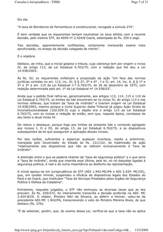 Diz ela:
"A taxa de Bombeiros de Pernambuco é constitucional, revogada a súmula 274".
É bem verdade que os requerentes tentam neutralizar os seus efeitos com a recente
decisão, pelo mesmo STF, da ADIN nº 2.424/8 Ceará, estampada às fls. 259 e segs.
Tais decisões, aparentemente conflitantes, certamente merecerão exame mais
aprofundado, no ensejo da decisão colegiada de mérito".
É o relatório
Destaco, ab initio, que a inicial golpeia o tributo, cuja cobrança tem por origem o inciso
IV, do artigo 113, da Lei Estadual 6.763/75, com a redação que lhe deu a Lei
14.938/2003.
Às fls. 02, os requerentes enfatizam a proposição da ação "em face das normas
jurídicas contidas no art. 113, inc. IV, § § 2º, 3º e 4º , I e II; art. 14, inc. X, § § 1º e
2º e 3º e art. 115 da Lei Estadual n.º 6.763/75, de 26 de dezembro de 1975, com
redação determinada pelo art. 1º da Lei Estadual nº 14.938/03".
Ainda que o pedido final refira-se, genericamente, aos artigos 113, 114, 115 e 116 da
Lei Estadual 6.763/75, os limites da lide encontram-se no inciso IV, do artigo 113 e nas
normas reflexas, que tratam da "taxa de incêndio" e tiveram origem na Lei Estadual
14.938/2003, mesmo porque a Corte Superior deste Tribunal já julgou Ação Direta de
Inconstitucionalidade (102.059-3) cujo o objeto era o artigo 113 da Lei Estadual
6.763/75, com os incisos e redação de então, sem que, naquela época, constasse de
seu texto o atual inciso IV.
De relevo o destaque, porque foge aos limites da presente lide o comando agregado
aos incisos I, II e III, do artigo 13, da Lei Estadual 6.763/75, e os dispositivos
subseqüentes da lei que asseguram a aplicação desses incisos.
Por tais razões, suficientes a espancar qualquer incerteza, rejeito a preliminar,
manejada pelo Governador do Estado às fls. 121/122, de inadmissão da ação
"relativamente aos dispositivos que não se referem exclusivamente à Taxa de
Incêndio".
A distinção entre o que se poderia chamar da "taxa de segurança pública" e o que seria
a "taxa de incêndio", ainda que inserida essa última, pela lei, no rol daquelas ligadas à
segurança pública, é real e de suma importância ao desfecho da representação.
A inicial apoiou-se em jurisprudência do STF (ADI 1.942-MC/PA e ADI 2.424- MC/CE),
que, em caráter liminar, suspendeu a eficácia de dispositivos legais dos Estados do
Pará e do Ceará, que instituíam "Taxa de Serviços Prestados pelos órgãos de Segurança
Pública e Defesa da Cidadania".
Entretanto, naqueles julgados, o STF não esmiuçou as diversas taxas que as leis
previam. Às fls. 259/272, foi inteiramente transcrita a decisão proferida na ADI- MC
2.424-8/CE. O relator, Ministro Néri da Silveira, ao deferir a liminar, valeu-se da
precedente ADI-MC 1.942/PA, transcrevendo o voto do Ministro Moreira Alves, de que
destaco (fls. 270):
"É de salientar, porém, que, do exame dessa Lei, verifica-se que a taxa não se aplica
Page 7 of 31Consulta à Jurisprudência - TJMG
13/3/2009http://www.tjmg.gov.br/juridico/jt_/inteiro_teor.jsp?tipoTribunal=1&comrCodigo=0&...
 