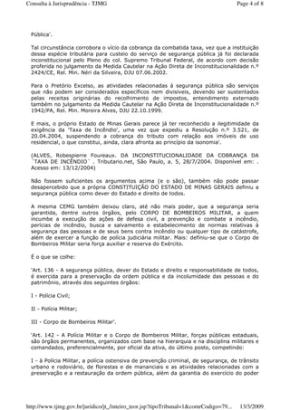 Pública'.
Tal circunstância corrobora o vício da cobrança da combatida taxa, vez que a instituição
dessa espécie tributária para custeio do serviço de segurança pública já foi declarada
inconstitucional pelo Pleno do col. Supremo Tribunal Federal, de acordo com decisão
proferida no julgamento da Medida Cautelar na Ação Direta de Inconstitucionalidade n.º
2424/CE, Rel. Min. Néri da Silveira, DJU 07.06.2002.
Para o Pretório Excelso, as atividades relacionadas à segurança pública são serviços
que não podem ser considerados específicos nem divisíveis, devendo ser sustentados
pelas receitas originárias do recolhimento de impostos, entendimento externado
também no julgamento da Medida Cautelar na Ação Direta de Inconstitucionalidade n.º
1942/PA, Rel. Min. Moreira Alves, DJU 22.10.1999.
E mais, o próprio Estado de Minas Gerais parece já ter reconhecido a ilegitimidade da
exigência da 'Taxa de Incêndio', uma vez que expediu a Resolução n.º 3.521, de
20.04.2004, suspendendo a cobrança do tributo com relação aos imóveis de uso
residencial, o que constitui, ainda, clara afronta ao princípio da isonomia'.
(ALVES, Robespierre Foureaux. DA INCONSTITUCIONALIDADE DA COBRANÇA DA
´TAXA DE INCÊNDIO´ . Tributario.net, São Paulo, a. 5, 28/7/2004. Disponível em: .
Acesso em: 13/12/2004)
Não fossem suficientes os argumentos acima (e o são), também não pode passar
desapercebido que a própria CONSTITUIÇÃO DO ESTADO DE MINAS GERAIS definiu a
segurança pública como dever do Estado e direito de todos.
A mesma CEMG também deixou claro, até não mais poder, que a segurança seria
garantida, dentre outros órgãos, pelo CORPO DE BOMBEIROS MILITAR, a quem
incumbe a execução de ações de defesa civil, a prevenção e combate a incêndio,
perícias de incêndio, busca e salvamento e estabelecimento de normas relativas à
segurança das pessoas e de seus bens contra incêndio ou qualquer tipo de catástrofe,
além de exercer a função de polícia judiciária militar. Mais: definiu-se que o Corpo de
Bombeiros Militar seria força auxiliar e reserva do Exército.
É o que se colhe:
'Art. 136 - A segurança pública, dever do Estado e direito e responsabilidade de todos,
é exercida para a preservação da ordem pública e da incolumidade das pessoas e do
patrimônio, através dos seguintes órgãos:
I - Polícia Civil;
II - Polícia Militar;
III - Corpo de Bombeiros Militar'.
'Art. 142 - A Polícia Militar e o Corpo de Bombeiros Militar, forças públicas estaduais,
são órgãos permanentes, organizados com base na hierarquia e na disciplina militares e
comandados, preferencialmente, por oficial da ativa, do último posto, competindo:
I - à Polícia Militar, a polícia ostensiva de prevenção criminal, de segurança, de trânsito
urbano e rodoviário, de florestas e de mananciais e as atividades relacionadas com a
preservação e a restauração da ordem pública, além da garantia do exercício do poder
Page 4 of 8Consulta à Jurisprudência - TJMG
13/3/2009http://www.tjmg.gov.br/juridico/jt_/inteiro_teor.jsp?tipoTribunal=1&comrCodigo=79...
 