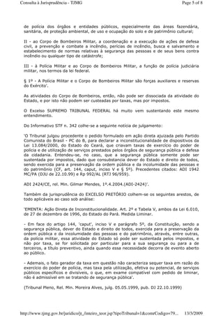 de polícia dos órgãos e entidades públicos, especialmente das áreas fazendária,
sanitária, de proteção ambiental, de uso e ocupação do solo e de patrimônio cultural;
II - ao Corpo de Bombeiros Militar, a coordenação e a execução de ações de defesa
civil, a prevenção e combate a incêndio, perícias de incêndio, busca e salvamento e
estabelecimento de normas relativas à segurança das pessoas e de seus bens contra
incêndio ou qualquer tipo de catástrofe;
III - à Polícia Militar e ao Corpo de Bombeiros Militar, a função de polícia judiciária
militar, nos termos da lei federal.
§ 1º - A Polícia Militar e o Corpo de Bombeiros Militar são forças auxiliares e reservas
do Exército'.
As atividades do Corpo de Bombeiros, então, não pode ser dissociada da atividade do
Estado, e por isto não podem ser custeadas por taxas, mas por impostos.
O Excelso SUPREMO TRIBUNAL FEDERAL há muito vem sustentando este mesmo
entendimento.
Do Informativo STF n. 342 colhe-se a seguinte notícia de julgamento:
'O Tribunal julgou procedente o pedido formulado em ação direta ajuizada pelo Partido
Comunista do Brasil - PC do B, para declarar a inconstitucionalidade de dispositivos da
Lei 13.084/2000, do Estado do Ceará, que criavam taxas de exercício do poder de
polícia e de utilização de serviços prestados pelos órgãos de segurança pública e defesa
da cidadania. Entendeu-se, no caso, que a segurança pública somente pode ser
sustentada por impostos, dado que consubstancia dever do Estado e direito de todos,
sendo exercida para a preservação da ordem pública e da incolumidade das pessoas e
do patrimônio (CF, art. 144, caput, inciso V e § 5º). Precedentes citados: ADI 1942
MC/PA (DJU de 22.10.99) e Rp 992/AL (RTJ 96/959).
ADI 2424/CE, rel. Min. Gilmar Mendes, 1º.4.2004.(ADI-2424)'.
Também da jurisprudência do EXCELSO PRETÓRIO colhem-se os seguintes arestos, de
todo aplicáveis ao caso sob análise:
'EMENTA: Ação Direta de Inconstitucionalidade. Art. 2º e Tabela V, ambos da Lei 6.010,
de 27 de dezembro de 1996, do Estado do Pará. Medida Liminar.
- Em face do artigo 144, 'caput', inciso V e parágrafo 5º, da Constituição, sendo a
segurança pública, dever do Estado e direito de todos, exercida para a preservação da
ordem pública e da incolumidade das pessoas e do patrimônio, através, entre outras,
da polícia militar, essa atividade do Estado só pode ser sustentada pelos impostos, e
não por taxa, se for solicitada por particular para a sua segurança ou para a de
terceiros, a título preventivo, ainda quando essa necessidade decorra de evento aberto
ao público.
- Ademais, o fato gerador da taxa em questão não caracteriza sequer taxa em razão do
exercício do poder de polícia, mas taxa pela utilização, efetiva ou potencial, de serviços
públicos específicos e divisíveis, o que, em exame compatível com pedido de liminar,
não é admissível em se tratando de segurança pública'.
(Tribunal Pleno, Rel. Min. Moreira Alves, julg. 05.05.1999, pub. DJ 22.10.1999)
Page 5 of 8Consulta à Jurisprudência - TJMG
13/3/2009http://www.tjmg.gov.br/juridico/jt_/inteiro_teor.jsp?tipoTribunal=1&comrCodigo=79...
 