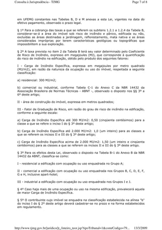 em UFEMG constantes nas Tabelas B, D e M anexas a esta Lei, vigentes na data do
efetivo pagamento, observado o prazo legal.
§ 1º Para a cobrança das taxas a que se referem os subitens 1.2.1 a 1.2.4 da Tabela B,
considerar-se-á a área do imóvel sob risco de incêndio e pânico, edificada ou não,
excluídas as áreas destinadas a jardinagem, reflorestamento, mata nativa e as áreas
consideradas impróprias por terem características geológicas ou topográficas que
impossibilitem a sua exploração.
§ 2º A taxa prevista no item 2 da Tabela B terá seu valor determinado pelo Coeficiente
de Risco de Incêndio, expresso em megajoules (MJ), que corresponde à quantificação
do risco de incêndio na edificação, obtido pelo produto dos seguintes fatores:
I - Carga de Incêndio Específica, expressa em megajoules por metro quadrado
(MJ/m2), em razão da natureza da ocupação ou uso do imóvel, respeitada a seguinte
classificação:
a) residencial: 300 MJ/m2;
b) comercial ou industrial, conforme Tabela C-1 do Anexo C da NBR 14432 da
Associação Brasileira de Normas Técnicas - ABNT -, observado o disposto nos §§ 3º a
6º deste artigo;
II - área de construção do imóvel, expressa em metros quadrados;
III - Fator de Graduação de Risco, em razão do grau de risco de incêndio na edificação,
conforme a seguinte escala:
a) Carga de Incêndio Específica até 300 MJ/m2: 0,50 (cinqüenta centésimos) para a
classe a que se refere o inciso I do § 3º deste artigo;
b) Carga de Incêndio Específica até 2.000 MJ/m2: 1,0 (um inteiro) para as classes a
que se referem os incisos II e III do § 3º deste artigo;
c) Carga de Incêndio Específica acima de 2.000 MJ/m2: 1,50 (um inteiro e cinqüenta
centésimos) para as classes a que se referem os incisos II e III do § 3º deste artigo.
§ 3º Para os efeitos desta Lei, observado o disposto na Tabela B-1 do Anexo B da NBR
14432 da ABNT, classifica-se como:
I - residencial a edificação com ocupação ou uso enquadrada no Grupo A;
II - comercial a edificação com ocupação ou uso enquadrada nos Grupos B, C, D, E, F,
G e H, inclusive apart-hotel;
III - industrial a edificação com ocupação ou uso enquadrada nos Grupos I e J.
§ 4º Caso haja mais de uma ocupação ou uso na mesma edificação, prevalecerá aquela
de maior Carga de Incêndio Específica.
§ 5º O contribuinte cujo imóvel se enquadra na classificação estabelecida na alínea "b"
do inciso I do § 2º deste artigo deverá cadastrar-se no prazo e na forma estabelecidos
em regulamento.
Page 7 of 8Consulta à Jurisprudência - TJMG
13/3/2009http://www.tjmg.gov.br/juridico/jt_/inteiro_teor.jsp?tipoTribunal=1&comrCodigo=79...
 