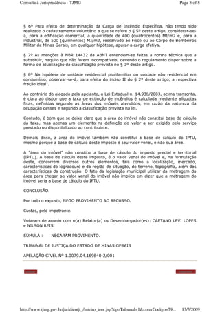 § 6º Para efeito de determinação da Carga de Incêndio Específica, não tendo sido
realizado o cadastramento voluntário a que se refere o § 5º deste artigo, considerar-se-
á, para a edificação comercial, a quantidade de 400 (quatrocentos) MJ/m2 e, para a
industrial, de 500 (quinhentos) MJ/m2, ressalvado ao Fisco ou ao Corpo de Bombeiros
Militar de Minas Gerais, em qualquer hipótese, apurar a carga efetiva.
§ 7º As menções à NBR 14432 da ABNT entendem-se feitas a norma técnica que a
substituir, naquilo que não forem incompatíveis, devendo o regulamento dispor sobre a
forma de atualização da classificação prevista no § 3º deste artigo.
§ 8º Na hipótese de unidade residencial plurifamiliar ou unidade não residencial em
condomínio, observar-se-á, para efeito do inciso II do § 2º deste artigo, a respectiva
fração ideal".
Ao contrário do alegado pela apelante, a Lei Estadual n. 14.938/2003, acima transcrita,
é clara ao dispor que a taxa de extinção de incêndios é calculada mediante alíquotas
fixas, definidas segundo as áreas dos imóveis atendidos, em razão da natureza da
ocupação desses e segundo a classificação prevista na lei.
Contudo, é bom que se deixe claro que a área do imóvel não constitui base de cálculo
da taxa, mas apenas um elemento na definição do valor a ser exigido pelo serviço
prestado ou disponibilizado ao contribuinte.
Demais disso, a área do imóvel também não constitui a base de cálculo do IPTU,
mesmo porque a base de cálculo deste imposto é seu valor venal, e não sua área.
A "área do imóvel" não constitui a base de cálculo do imposto predial e territorial
(IPTU). A base de cálculo deste imposto, é o valor venal do imóvel e, na formulação
deste, concorrem diversos outros elementos, tais como a localização, mercado,
características do logradouro e da região de situação, do terreno, topografia, além das
características da construção. O fato da legislação municipal utilizar da metragem da
área para chegar ao valor venal do imóvel não implica em dizer que a metragem do
imóvel seria a base de cálculo do IPTU.
CONCLUSÃO.
Por todo o exposto, NEGO PROVIMENTO AO RECURSO.
Custas, pelo impetrante.
Votaram de acordo com o(a) Relator(a) os Desembargador(es): CAETANO LEVI LOPES
e NILSON REIS.
SÚMULA : NEGARAM PROVIMENTO.
TRIBUNAL DE JUSTIÇA DO ESTADO DE MINAS GERAIS
APELAÇÃO CÍVEL Nº 1.0079.04.169840-2/001
Voltar Imprimir
Page 8 of 8Consulta à Jurisprudência - TJMG
13/3/2009http://www.tjmg.gov.br/juridico/jt_/inteiro_teor.jsp?tipoTribunal=1&comrCodigo=79...
 