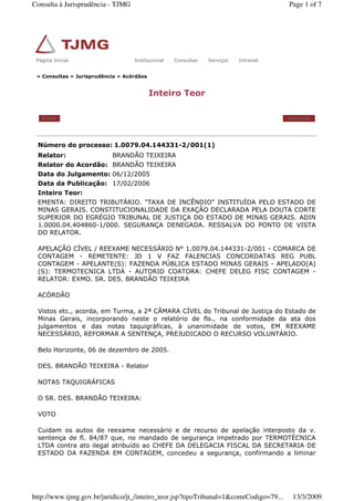 » Consultas » Jurisprudência » Acórdãos
Inteiro Teor
Voltar Imprimir
Número do processo: 1.0079.04.144331-2/001(1)
Relator: BRANDÃO TEIXEIRA
Relator do Acordão: BRANDÃO TEIXEIRA
Data do Julgamento: 06/12/2005
Data da Publicação: 17/02/2006
Inteiro Teor:
EMENTA: DIREITO TRIBUTÁRIO. "TAXA DE INCÊNDIO" INSTITUÍDA PELO ESTADO DE
MINAS GERAIS. CONSTITUCIONALIDADE DA EXAÇÃO DECLARADA PELA DOUTA CORTE
SUPERIOR DO EGRÉGIO TRIBUNAL DE JUSTIÇA DO ESTADO DE MINAS GERAIS. ADIN
1.0000.04.404860-1/000. SEGURANÇA DENEGADA. RESSALVA DO PONTO DE VISTA
DO RELATOR.
APELAÇÃO CÍVEL / REEXAME NECESSÁRIO N° 1.0079.04.144331-2/001 - COMARCA DE
CONTAGEM - REMETENTE: JD 1 V FAZ FALENCIAS CONCORDATAS REG PUBL
CONTAGEM - APELANTE(S): FAZENDA PÚBLICA ESTADO MINAS GERAIS - APELADO(A)
(S): TERMOTECNICA LTDA - AUTORID COATORA: CHEFE DELEG FISC CONTAGEM -
RELATOR: EXMO. SR. DES. BRANDÃO TEIXEIRA
ACÓRDÃO
Vistos etc., acorda, em Turma, a 2ª CÂMARA CÍVEL do Tribunal de Justiça do Estado de
Minas Gerais, incorporando neste o relatório de fls., na conformidade da ata dos
julgamentos e das notas taquigráficas, à unanimidade de votos, EM REEXAME
NECESSÁRIO, REFORMAR A SENTENÇA, PREJUDICADO O RECURSO VOLUNTÁRIO.
Belo Horizonte, 06 de dezembro de 2005.
DES. BRANDÃO TEIXEIRA - Relator
NOTAS TAQUIGRÁFICAS
O SR. DES. BRANDÃO TEIXEIRA:
VOTO
Cuidam os autos de reexame necessário e de recurso de apelação interposto da v.
sentença de fl. 84/87 que, no mandado de segurança impetrado por TERMOTÉCNICA
LTDA contra ato ilegal atribuído ao CHEFE DA DELEGACIA FISCAL DA SECRETARIA DE
ESTADO DA FAZENDA EM CONTAGEM, concedeu a segurança, confirmando a liminar
Página Inicial Institucional Consultas Serviços IntranetPágina Inicial Institucional Consultas Serviços Intranet
Page 1 of 7Consulta à Jurisprudência - TJMG
13/3/2009http://www.tjmg.gov.br/juridico/jt_/inteiro_teor.jsp?tipoTribunal=1&comrCodigo=79...
 