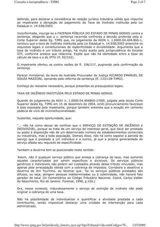 deferida, para declarar a inexistência de relação jurídico tributária válida que imponha
ao impetrante a obrigação de pagamento da Taxa de Incêndio instituída pela Lei
Estadual n. 14.938/2003.
Inconformada, insurge-se a FAZENDA PÚBLICA DO ESTADO DE MINAS GERAIS contra a
sentença, alegando que a v. sentença recorrida confronta a decisão proferida pela d.
Corte Superior deste Eg. TJMG que, no julgamento da ADIN n. 1.0000.04.404.860-1,
concluiu que a taxa de incêndio instituída pela Lei Estadual n. 14.938/2003 preenche os
requisitos legais e constitucionais de especificidade e divisibilidade. Argumenta que a
taxa de incêndio é um tributo antigo, há muito aceito pela jurisprudência do Excelso
STF, conforme arestos que relaciona. Expõe que não há identidade entre a base de
cálculo da taxa e a do IPTU (fl. 92/102).
O impetrante ofertou as contra razões de fl. 106/117, pugnando pela confirmação da
sentença.
Parecer ministerial, da lavra do ilustrado Procurador de Justiça RICARDO EMANUEL DE
SOUZA MAZZONI, opinando pela reforma da sentença (fl. 133/138-TJMG).
Conheço do reexame necessário, porque presentes os pressupostos legais.
TAXA DE INCÊNDIO INSTITUÍDA PELO ESTADO DE MINAS GERAIS.
Quando do julgamento da ADIn n. 1.0000.04.404860-1/000, julgada pela douta Corte
Superior deste Eg. TJMG em 15 de dezembro de 2004, emiti pronunciamento favorável
à tese esposada pela impetrante, porque também entendia que a exação em comento
padecia de vício de inconstitucionalidade.
Sustentei, naquela oportunidade, que:
"... não há como deixar de verificar que o SERVIÇO DE EXTINÇÃO DE INCÊNDIO é
INDIVISÍVEL, porque se trata de um serviço de interesse geral, que deve ser prestado
ou posto à disposição não de um determinado número de estabelecimentos comerciais
ou industriais, mas a toda população. Demais disso, não há como separar a parcela do
serviço que é prestado a um indivíduo e a outros, já que a própria generalidade do
serviço afasta seu requisito de especificidade.
Também a doutrina tem se posicionado neste sentido:
'Assim, não é qualquer serviço público que enseja a cobrança de taxa, mas somente
aqueles caracterizados por serem específicos e divisíveis. Os serviços públicos
genéricos e indivisíveis não podem ser custeados através desse tributo vinculado, mas
apenas pela arrecadação obtida com a cobrança de impostos. Corrobora a assertiva a
doutrina de Arx Tourinho, ao lecionar que: 'Se os serviços públicos prestados são
difusos, ou seja, atingem pessoas indeterminadas ou à coletividade, não haverá fato
gerador de taxa' (In Comentários ao Código Tributário Nacional. Coord. Carlos Valder
do Nascimento, Rio de Janeiro: Forense, 1998, p.156.)
Ora, nesse contexto, induvidosamente o serviço de extinção de incêndio não pode
originar a cobrança de uma taxa.
Não há possibilidade de individualizar e quantificar a atividade prestada a cada
contribuinte, sendo impossível destacar uma unidade de intervenção para cada
administrado.
Page 2 of 7Consulta à Jurisprudência - TJMG
13/3/2009http://www.tjmg.gov.br/juridico/jt_/inteiro_teor.jsp?tipoTribunal=1&comrCodigo=79...
 