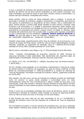 E mais, a extinção de incêndios não beneficia somente os proprietários, possuidores ou
titulares de domínio útil de bens imóveis localizados na zona urbana municipal, mas
toda a sociedade, que pode ter todos os seus bens, imóveis, móveis e semoventes, e a
própria vida dos indivíduos, ameaçadas pelo sinistro.
Nesse sentido, colhe-se trecho de artigo publicado sobre a matéria: 'o serviço de
prevenção e extinção de incêndios, resgate e salvamento, é inespecífico, pois favorece
não apenas os proprietários ou possuidores de bens imóveis, mas a coletividade em
geral, mesmo porque o sinistro pode atingir também os bens móveis e ameaçar vidas
humanas e de semoventes. E o resgate e salvamento favorecem todos aqueles que
eventualmente se encontrem em situação de risco no município, mesmo que não sejam
proprietários ou possuidores de imóveis e sequer morem na cidade. E, ademais, essas
atividades são indivisíveis pois não se pode medir o quanto cada munícipe, proprietário
ou não, é beneficiado com sua existência' (CHAGAS, MARCO AURÉLIO BICALHO de
ABREU. Por que não pagar a 'taxa' de incêndio?. Tributário.NET, São Paulo, inserido
em: 20/04/2001. Disponível em: . Acesso em: 22/04/2004.)
Também nessa toada, especificamente sobre 'taxa de incêndio', já se pronunciou o col.
Tribunal de Justiça de Minas Gerais, conforme voto do ilustre Desembargador Carreira
Machado, proferido no julgamento da Apelação Cível nº 1.0000.00.341376-2/000,
realizado em 05.02.2004, acórdão publicado em 16.03.2004.
Não foi outra a conclusão a que chegou o eg. 1º Tribunal Alçada Cível de São Paulo:
'TAXA - Incêndio. Municipalidade de Guarulhos. Exercício de 1999. Serviços de
segurança destinado à toda coletividade. Não atendimento aos requisitos legais da
especificidade e divisibilidade. Cobrança indevida. Recursos improvidos.'
(1º TACSP, 11ª C. Fér., AP 0947950-3 - (39603), Guarulhos, Rel. Juiz Antonio Marson -
J. 08.02.2001.)
Por fim, também nesse diapasão, já se manifestou recentemente o Tribunal de Justiça
do Distrito Federal e Territórios, ao suspender, em sede de liminar proferida na Ação
Direta de Inconstitucionalidade n.º 2001.00.2.005467-6, a eficácia da cobrança da
'Taxa de Fiscalização, Prevenção e Extinção de Incêndio e Pânico', julgamento proferido
em 18.09.2001.
Pelo exposto, fica claro que o serviço de extinção de incêndios só pode ser classificado
como 'uti universi' ou geral, sendo prestado à comunidade como um todo,
indistintamente, sendo por isso inconstitucional e ilegal a criação de taxa para a sua
manutenção, ainda mais quando a cobrança alcança somente os proprietários de bens
imóveis localizados na zona urbana de alguns municípios mineiros, como ocorre no caso
em tela.
Ainda, é certo que as atividades prestadas pelo Corpo de Bombeiros, dentre as quais
encontramos a extinção de incêndios, estão incluídas no serviço de segurança pública,
como se infere da leitura do inciso V do artigo 144 da Carta Magna.
A dita inclusão fica mais clara por ter sido enumerada na Lei n.º 14.938/2003 a
extinção de incêndios como uma das hipóteses de incidência da 'Taxa de Segurança
Pública'.
Tal circunstância corrobora o vício da cobrança da combatida taxa, vez que a instituição
dessa espécie tributária para custeio do serviço de segurança pública já foi declarada
Page 3 of 7Consulta à Jurisprudência - TJMG
13/3/2009http://www.tjmg.gov.br/juridico/jt_/inteiro_teor.jsp?tipoTribunal=1&comrCodigo=79...
 