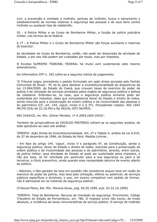 civil, a prevenção e combate a incêndio, perícias de incêndio, busca e salvamento e
estabelecimento de normas relativas à segurança das pessoas e de seus bens contra
incêndio ou qualquer tipo de catástrofe;
III - à Polícia Militar e ao Corpo de Bombeiros Militar, a função de polícia judiciária
militar, nos termos da lei federal.
§ 1º - A Polícia Militar e o Corpo de Bombeiros Militar são forças auxiliares e reservas
do Exército'.
As atividades do Corpo de Bombeiros, então, não pode ser dissociada da atividade do
Estado, e por isto não podem ser custeadas por taxas, mas por impostos.
O Excelso SUPREMO TRIBUNAL FEDERAL há muito vem sustentando este mesmo
entendimento.
Do Informativo STF n. 342 colhe-se a seguinte notícia de julgamento:
'O Tribunal julgou procedente o pedido formulado em ação direta ajuizada pelo Partido
Comunista do Brasil - PC do B, para declarar a inconstitucionalidade de dispositivos da
Lei 13.084/2000, do Estado do Ceará, que criavam taxas de exercício do poder de
polícia e de utilização de serviços prestados pelos órgãos de segurança pública e defesa
da cidadania. Entendeu-se, no caso, que a segurança pública somente pode ser
sustentada por impostos, dado que consubstancia dever do Estado e direito de todos,
sendo exercida para a preservação da ordem pública e da incolumidade das pessoas e
do patrimônio (CF, art. 144, caput, inciso V e § 5º). Precedentes citados: ADI 1942
MC/PA (DJU de 22.10.99) e Rp 992/AL (RTJ 96/959).
ADI 2424/CE, rel. Min. Gilmar Mendes, 1º.4.2004.(ADI-2424)'.
Também da jurisprudência do EXCELSO PRETÓRIO colhem-se os seguintes arestos, de
todo aplicáveis ao caso sob análise:
'EMENTA: Ação Direta de Inconstitucionalidade. Art. 2º e Tabela V, ambos da Lei 6.010,
de 27 de dezembro de 1996, do Estado do Pará. Medida Liminar.
- Em face do artigo 144, 'caput', inciso V e parágrafo 5º, da Constituição, sendo a
segurança pública, dever do Estado e direito de todos, exercida para a preservação da
ordem pública e da incolumidade das pessoas e do patrimônio, através, entre outras,
da polícia militar, essa atividade do Estado só pode ser sustentada pelos impostos, e
não por taxa, se for solicitada por particular para a sua segurança ou para a de
terceiros, a título preventivo, ainda quando essa necessidade decorra de evento aberto
ao público.
- Ademais, o fato gerador da taxa em questão não caracteriza sequer taxa em razão do
exercício do poder de polícia, mas taxa pela utilização, efetiva ou potencial, de serviços
públicos específicos e divisíveis, o que, em exame compatível com pedido de liminar,
não é admissível em se tratando de segurança pública'.
(Tribunal Pleno, Rel. Min. Moreira Alves, julg. 05.05.1999, pub. DJ 22.10.1999)
"EMENTA: Taxa de Bombeiros. Recurso de mandado de segurança. Provimento. Código
Tributário do Estado de Pernambuco, art. 786. O imposto único não exclui, de modo
absoluto, a incidência de taxas remuneratórias de serviço público. O serviço de incêndio
Page 5 of 7Consulta à Jurisprudência - TJMG
13/3/2009http://www.tjmg.gov.br/juridico/jt_/inteiro_teor.jsp?tipoTribunal=1&comrCodigo=79...
 