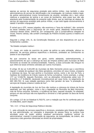 apenas ao serviço de segurança prestado pela polícia militar, mas também a atos
administrativos do serviço de identificação e de investigação, do instituto médico legal,
de polícia administrativa (como fornecimento de alvarás, certidões etc.), bem como
relativos a academias de polícia e ao corpo de bombeiros, atos esses que não são
atacáveis pela fundamentação da presente ação direta, que se restringe ao ataque do
serviço de segurança prestado pela polícia militar, a que está ligada exclusivamente à
tabela V também impugnada"
É visível que o STF, nesses julgados, não examinou a "taxa de incêndio", tão- somente
as taxas voltadas para a segurança de um modo geral, afastando liminarmente a
cobrança dessas taxas. Infere-se, por conseguinte, que a jurisprudência cotejada na
inicial, mesmo valiosa, não contém orientação do Pretório Excelso quanto à matéria em
debate.
Segundo o artigo 144, II, da Constituição Estadual, um dos dispositivos em que se
fundamenta o pedido:
"Ao Estado compete instituir:
II - taxas, em razão do exercício do poder de polícia ou pela utilização, efetiva ou
potencial, de serviços públicos específicos e divisíveis, prestados ao contribuinte ou
postos à sua disposição"
No que concerne às taxas em geral, venho adotando, sistematicamente, o
posicionamento de que a cobrança da taxa de limpeza pública pelo município de Belo
Horizonte se reveste de constitucionalidade. Todavia, a essa conclusão não cheguei no
que refere às taxas similares cobradas por outros municípios.
O artigo 30 da Lei 5.641/89 do município de Belo Horizonte previa que a ocorrência
regular e isolada de qualquer dos fatos geradores, previstos em seus incisos, ensejaria
a cobrança da taxa. No que pertine a municípios outros, como o de Juiz de Fora, a
hipótese de incidência do tributo nascia de forma cumulativa. Como exemplo, o artigo
177 Lei 5.546/78, daquele Município, com as alterações introduzidas pelas Leis nº
8.013/91 e nº 8.606/94, declarado inconstitucional por essa Corte, no julgamento da
ADI 283.793- 8, cuja redação apontava como fato gerador da taxa "a prestação de
serviços de limpeza urbana e coleta de lixo".
A legislação do município de Juiz de Fora não instituiu a cobrança do tributo de forma
separada, por fato gerador, como o fez a legislação do Município de Belo Horizonte,
mas de forma conjunta. Portanto, a incidência da taxa, naquela situação, foi afastada,
porque um dos serviços não era específico e divisível e o fato gerador se dava de forma
conjunta.
Já o artigo 113 da Lei Estadual 6.763/75, com a redação que lhe foi conferida pela Lei
14.938/2003, assim dispõe:
"Art. 113 - A Taxa de Segurança Pública é devida:
I - pela utilização de serviços específicos e divisíveis, prestados pelo Estado em órgãos
de sua administração, ou colocados à disposição de pessoa física ou jurídica cuja
atividade exija do poder público estadual permanente vigilância policial ou
administrativa, visando à preservação da segurança, da tranqüilidade, da ordem, dos
costumes e das garantias oferecidas ao direito de propriedade;
Page 8 of 31Consulta à Jurisprudência - TJMG
13/3/2009http://www.tjmg.gov.br/juridico/jt_/inteiro_teor.jsp?tipoTribunal=1&comrCodigo=0&...
 