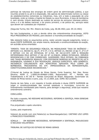 participa da natureza dos encargos de ordem geral da administração pública, a que
incumbe prestá-lo ou pô-lo à disposição, não apenas de determinado número ou classe
de estabelecimentos comerciais ou industriais, mas, sim a toda a população de uma
localidade, onde se instala a Capital do Estado ou seus Municípios. A taxa de bombeiros
é, sem dúvida, tributo destinado ao custeio de serviço de exclusivo interesse público,
como o é o da defesa nacional, o do ensino primário, o de polícia etc, serviços estes
que devem ser custeados por impostos".
(Segunda Turma, Rel. Min. Ribeiro da Costa, julg. 06.08.1963, pub. 09.10.1963)
Por tais fundamentos, e com a devida vênia dos entendimentos divergentes, VOTO
PELA PROCEDÊNCIA DO PEDIDO, para declarar a inconstitucionalidade da exação".
Não obstante todos os argumentos acima, restei vencido naquele julgamento, tendo a
douta CORTE SUPERIOR, por ampla maioria, declarado a constitucionalidade da exação,
em acórdão acima ementado:
"EMENTA: TAXA DE SEGURANÇA PÚBLICA, NA MODALIDADE 'TAXA DE INCÊNDIO' -
ARTIGOS 113, INCISO IV, §§ 2º, 3º E 4º, I E II; ARTIGO 14, INCISO 10 §§ 1º, 2º E 3º
E ARTIGO 115 DA LEI ESTADUAL Nº 6.763, DE 26/12/1975 COM A REDAÇÃO
DETERMINADA PELO ARTIGO 1º DA LEI Nº 14.938/03, AMBAS ESTADUAIS. IMÓVEIS
RESIDENCIAIS E DE FINS COMERCIAIS. SUSPENSÃO, PELO ESTADO, DA COBRANÇA
DAS TAXAS REFERENTES ÀQUELES, COM POSTERIOR REMESSA DE PROJETO DE LEI À
ASSEMBLÉIA, VISANDO À SUA REVOGAÇÃO. SERVIÇO ESPECÍFICO, NÃO GENÉRICO.
INCIDÊNCIA CIRCUNSCRITA AOS MUNICÍPIOS SERVIDOS PELO CORPO DE
BOMBEIROS. PRECEDENTES DO STF. IMPROCEDÊNCIA DA REPRESENTAÇÃO.
CONSTITUCIONALIDADE RECONHECIDA."
(Tribunal de Justiça do Estado de Minas Gerais, Corte Superior, Rel. Des. Roney
Oliveira, ADIN n. 1.0000.04.404860-1/000, Requerentes: PT - Partido dos
Trabalhadores e PC DO B - Partido Comunista do Brasil; Requerido: Governador do
Estado de Minas Gerais e outro, julg. 15.12.2004, pub. DJMG 30/12/2004).
Diante de tais fatos, e em respeito à função atribuída à douta CORTE SUPERIOR de
julgar a constitucionalidade das normas estaduais e municipais, curvo-me ao
entendimento manifestado pela maioria, para denegar a segurança, ainda que ressalve
entendimento contrário.
CONCLUSÃO.
Por todo o exposto, NO REEXAME NECESSÁRIO, REFORMO A SENTEÇA, PARA DENEGAR
A SEGURANÇA.
Fica prejudicado o apelo voluntário.
Custas, pelo impetrante.
Votaram de acordo com o(a) Relator(a) os Desembargador(es): CAETANO LEVI LOPES
e FRANCISCO FIGUEIREDO.
SÚMULA : EM REEXAME NECESSÁRIO, REFORMARAM A SENTENÇA, PREJUDICADO
O RECURSO VOLUNTÁRIO.
TRIBUNAL DE JUSTIÇA DO ESTADO DE MINAS GERAIS
Page 6 of 7Consulta à Jurisprudência - TJMG
13/3/2009http://www.tjmg.gov.br/juridico/jt_/inteiro_teor.jsp?tipoTribunal=1&comrCodigo=79...
 