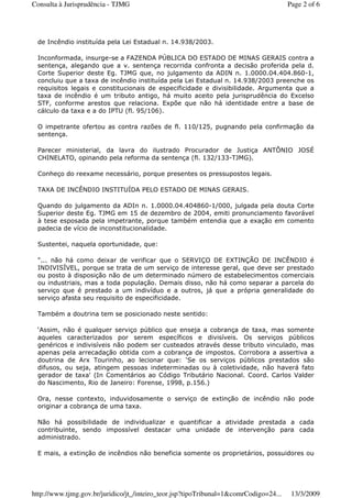 de Incêndio instituída pela Lei Estadual n. 14.938/2003.
Inconformada, insurge-se a FAZENDA PÚBLICA DO ESTADO DE MINAS GERAIS contra a
sentença, alegando que a v. sentença recorrida confronta a decisão proferida pela d.
Corte Superior deste Eg. TJMG que, no julgamento da ADIN n. 1.0000.04.404.860-1,
concluiu que a taxa de incêndio instituída pela Lei Estadual n. 14.938/2003 preenche os
requisitos legais e constitucionais de especificidade e divisibilidade. Argumenta que a
taxa de incêndio é um tributo antigo, há muito aceito pela jurisprudência do Excelso
STF, conforme arestos que relaciona. Expõe que não há identidade entre a base de
cálculo da taxa e a do IPTU (fl. 95/106).
O impetrante ofertou as contra razões de fl. 110/125, pugnando pela confirmação da
sentença.
Parecer ministerial, da lavra do ilustrado Procurador de Justiça ANTÔNIO JOSÉ
CHINELATO, opinando pela reforma da sentença (fl. 132/133-TJMG).
Conheço do reexame necessário, porque presentes os pressupostos legais.
TAXA DE INCÊNDIO INSTITUÍDA PELO ESTADO DE MINAS GERAIS.
Quando do julgamento da ADIn n. 1.0000.04.404860-1/000, julgada pela douta Corte
Superior deste Eg. TJMG em 15 de dezembro de 2004, emiti pronunciamento favorável
à tese esposada pela impetrante, porque também entendia que a exação em comento
padecia de vício de inconstitucionalidade.
Sustentei, naquela oportunidade, que:
"... não há como deixar de verificar que o SERVIÇO DE EXTINÇÃO DE INCÊNDIO é
INDIVISÍVEL, porque se trata de um serviço de interesse geral, que deve ser prestado
ou posto à disposição não de um determinado número de estabelecimentos comerciais
ou industriais, mas a toda população. Demais disso, não há como separar a parcela do
serviço que é prestado a um indivíduo e a outros, já que a própria generalidade do
serviço afasta seu requisito de especificidade.
Também a doutrina tem se posicionado neste sentido:
‘Assim, não é qualquer serviço público que enseja a cobrança de taxa, mas somente
aqueles caracterizados por serem específicos e divisíveis. Os serviços públicos
genéricos e indivisíveis não podem ser custeados através desse tributo vinculado, mas
apenas pela arrecadação obtida com a cobrança de impostos. Corrobora a assertiva a
doutrina de Arx Tourinho, ao lecionar que: ‘Se os serviços públicos prestados são
difusos, ou seja, atingem pessoas indeterminadas ou à coletividade, não haverá fato
gerador de taxa' (In Comentários ao Código Tributário Nacional. Coord. Carlos Valder
do Nascimento, Rio de Janeiro: Forense, 1998, p.156.)
Ora, nesse contexto, induvidosamente o serviço de extinção de incêndio não pode
originar a cobrança de uma taxa.
Não há possibilidade de individualizar e quantificar a atividade prestada a cada
contribuinte, sendo impossível destacar uma unidade de intervenção para cada
administrado.
E mais, a extinção de incêndios não beneficia somente os proprietários, possuidores ou
Page 2 of 6Consulta à Jurisprudência - TJMG
13/3/2009http://www.tjmg.gov.br/juridico/jt_/inteiro_teor.jsp?tipoTribunal=1&comrCodigo=24...
 