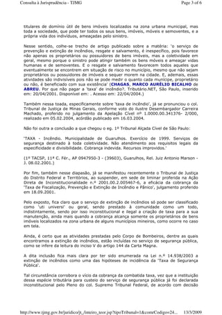 titulares de domínio útil de bens imóveis localizados na zona urbana municipal, mas
toda a sociedade, que pode ter todos os seus bens, imóveis, móveis e semoventes, e a
própria vida dos indivíduos, ameaçadas pelo sinistro.
Nesse sentido, colhe-se trecho de artigo publicado sobre a matéria: ‘o serviço de
prevenção e extinção de incêndios, resgate e salvamento, é inespecífico, pois favorece
não apenas os proprietários ou possuidores de bens imóveis, mas a coletividade em
geral, mesmo porque o sinistro pode atingir também os bens móveis e ameaçar vidas
humanas e de semoventes. E o resgate e salvamento favorecem todos aqueles que
eventualmente se encontrem em situação de risco no município, mesmo que não sejam
proprietários ou possuidores de imóveis e sequer morem na cidade. E, ademais, essas
atividades são indivisíveis pois não se pode medir o quanto cada munícipe, proprietário
ou não, é beneficiado com sua existência' (CHAGAS, MARCO AURÉLIO BICALHO de
ABREU. Por que não pagar a 'taxa' de incêndio?. Tributário.NET, São Paulo, inserido
em: 20/04/2001. Disponível em: . Acesso em: 22/04/2004.)
Também nessa toada, especificamente sobre ‘taxa de incêndio', já se pronunciou o col.
Tribunal de Justiça de Minas Gerais, conforme voto do ilustre Desembargador Carreira
Machado, proferido no julgamento da Apelação Cível nº 1.0000.00.341376- 2/000,
realizado em 05.02.2004, acórdão publicado em 16.03.2004.
Não foi outra a conclusão a que chegou o eg. 1º Tribunal Alçada Cível de São Paulo:
‘TAXA - Incêndio. Municipalidade de Guarulhos. Exercício de 1999. Serviços de
segurança destinado à toda coletividade. Não atendimento aos requisitos legais da
especificidade e divisibilidade. Cobrança indevida. Recursos improvidos.'
(1º TACSP, 11ª C. Fér., AP 0947950-3 - (39603), Guarulhos, Rel. Juiz Antonio Marson -
J. 08.02.2001.)
Por fim, também nesse diapasão, já se manifestou recentemente o Tribunal de Justiça
do Distrito Federal e Territórios, ao suspender, em sede de liminar proferida na Ação
Direta de Inconstitucionalidade n.º 2001.00.2.005467-6, a eficácia da cobrança da
‘Taxa de Fiscalização, Prevenção e Extinção de Incêndio e Pânico', julgamento proferido
em 18.09.2001.
Pelo exposto, fica claro que o serviço de extinção de incêndios só pode ser classificado
como ‘uti universi' ou geral, sendo prestado à comunidade como um todo,
indistintamente, sendo por isso inconstitucional e ilegal a criação de taxa para a sua
manutenção, ainda mais quando a cobrança alcança somente os proprietários de bens
imóveis localizados na zona urbana de alguns municípios mineiros, como ocorre no caso
em tela.
Ainda, é certo que as atividades prestadas pelo Corpo de Bombeiros, dentre as quais
encontramos a extinção de incêndios, estão incluídas no serviço de segurança pública,
como se infere da leitura do inciso V do artigo 144 da Carta Magna.
A dita inclusão fica mais clara por ter sido enumerada na Lei n.º 14.938/2003 a
extinção de incêndios como uma das hipóteses de incidência da ‘Taxa de Segurança
Pública'.
Tal circunstância corrobora o vício da cobrança da combatida taxa, vez que a instituição
dessa espécie tributária para custeio do serviço de segurança pública já foi declarada
inconstitucional pelo Pleno do col. Supremo Tribunal Federal, de acordo com decisão
Page 3 of 6Consulta à Jurisprudência - TJMG
13/3/2009http://www.tjmg.gov.br/juridico/jt_/inteiro_teor.jsp?tipoTribunal=1&comrCodigo=24...
 