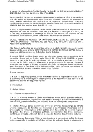 proferida no julgamento da Medida Cautelar na Ação Direta de Inconstitucionalidade n.º
2424/CE, Rel. Min. Néri da Silveira, DJU 07.06.2002.
Para o Pretório Excelso, as atividades relacionadas à segurança pública são serviços
que não podem ser considerados específicos nem divisíveis, devendo ser sustentados
pelas receitas originárias do recolhimento de impostos, entendimento externado
também no julgamento da Medida Cautelar na Ação Direta de Inconstitucionalidade n.º
1942/PA, Rel. Min. Moreira Alves, DJU 22.10.1999.
E mais, o próprio Estado de Minas Gerais parece já ter reconhecido a ilegitimidade da
exigência da ‘Taxa de Incêndio', uma vez que expediu a Resolução n.º 3.521, de
20.04.2004, suspendendo a cobrança do tributo com relação aos imóveis de uso
residencial, o que constitui, ainda, clara afronta ao princípio da isonomia'.
(ALVES, Robespierre Foureaux. DA INCONSTITUCIONALIDADE DA COBRANÇA DA
´TAXA DE INCÊNDIO´ . Tributario.net, São Paulo, a. 5, 28/7/2004. Disponível em: .
Acesso em: 13/12/2004)
Não fossem suficientes os argumentos acima (e o são), também não pode passar
desapercebido que a própria CONSTITUIÇÃO DO ESTADO DE MINAS GERAIS definiu a
segurança pública como dever do Estado e direito de todos.
A mesma CEMG também deixou claro, até não mais poder, que a segurança seria
garantida, dentre outros órgãos, pelo CORPO DE BOMBEIROS MILITAR, a quem
incumbe a execução de ações de defesa civil, a prevenção e combate a incêndio,
perícias de incêndio, busca e salvamento e estabelecimento de normas relativas à
segurança das pessoas e de seus bens contra incêndio ou qualquer tipo de catástrofe,
além de exercer a função de polícia judiciária militar. Mais: definiu-se que o Corpo de
Bombeiros Militar seria força auxiliar e reserva do Exército.
É o que se colhe:
‘Art. 136 - A segurança pública, dever do Estado e direito e responsabilidade de todos,
é exercida para a preservação da ordem pública e da incolumidade das pessoas e do
patrimônio, através dos seguintes órgãos:
I - Polícia Civil;
II - Polícia Militar;
III - Corpo de Bombeiros Militar'.
‘Art. 142 - A Polícia Militar e o Corpo de Bombeiros Militar, forças públicas estaduais,
são órgãos permanentes, organizados com base na hierarquia e na disciplina militares e
comandados, preferencialmente, por oficial da ativa, do último posto, competindo:
I - à Polícia Militar, a polícia ostensiva de prevenção criminal, de segurança, de trânsito
urbano e rodoviário, de florestas e de mananciais e as atividades relacionadas com a
preservação e a restauração da ordem pública, além da garantia do exercício do poder
de polícia dos órgãos e entidades públicos, especialmente das áreas fazendária,
sanitária, de proteção ambiental, de uso e ocupação do solo e de patrimônio cultural;
II - ao Corpo de Bombeiros Militar, a coordenação e a execução de ações de defesa
civil, a prevenção e combate a incêndio, perícias de incêndio, busca e salvamento e
Page 4 of 6Consulta à Jurisprudência - TJMG
13/3/2009http://www.tjmg.gov.br/juridico/jt_/inteiro_teor.jsp?tipoTribunal=1&comrCodigo=24...
 