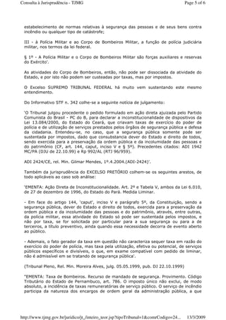 estabelecimento de normas relativas à segurança das pessoas e de seus bens contra
incêndio ou qualquer tipo de catástrofe;
III - à Polícia Militar e ao Corpo de Bombeiros Militar, a função de polícia judiciária
militar, nos termos da lei federal.
§ 1º - A Polícia Militar e o Corpo de Bombeiros Militar são forças auxiliares e reservas
do Exército'.
As atividades do Corpo de Bombeiros, então, não pode ser dissociada da atividade do
Estado, e por isto não podem ser custeadas por taxas, mas por impostos.
O Excelso SUPREMO TRIBUNAL FEDERAL há muito vem sustentando este mesmo
entendimento.
Do Informativo STF n. 342 colhe-se a seguinte notícia de julgamento:
‘O Tribunal julgou procedente o pedido formulado em ação direta ajuizada pelo Partido
Comunista do Brasil - PC do B, para declarar a inconstitucionalidade de dispositivos da
Lei 13.084/2000, do Estado do Ceará, que criavam taxas de exercício do poder de
polícia e de utilização de serviços prestados pelos órgãos de segurança pública e defesa
da cidadania. Entendeu-se, no caso, que a segurança pública somente pode ser
sustentada por impostos, dado que consubstancia dever do Estado e direito de todos,
sendo exercida para a preservação da ordem pública e da incolumidade das pessoas e
do patrimônio (CF, art. 144, caput, inciso V e § 5º). Precedentes citados: ADI 1942
MC/PA (DJU de 22.10.99) e Rp 992/AL (RTJ 96/959).
ADI 2424/CE, rel. Min. Gilmar Mendes, 1º.4.2004.(ADI-2424)'.
Também da jurisprudência do EXCELSO PRETÓRIO colhem-se os seguintes arestos, de
todo aplicáveis ao caso sob análise:
‘EMENTA: Ação Direta de Inconstitucionalidade. Art. 2º e Tabela V, ambos da Lei 6.010,
de 27 de dezembro de 1996, do Estado do Pará. Medida Liminar.
- Em face do artigo 144, ‘caput', inciso V e parágrafo 5º, da Constituição, sendo a
segurança pública, dever do Estado e direito de todos, exercida para a preservação da
ordem pública e da incolumidade das pessoas e do patrimônio, através, entre outras,
da polícia militar, essa atividade do Estado só pode ser sustentada pelos impostos, e
não por taxa, se for solicitada por particular para a sua segurança ou para a de
terceiros, a título preventivo, ainda quando essa necessidade decorra de evento aberto
ao público.
- Ademais, o fato gerador da taxa em questão não caracteriza sequer taxa em razão do
exercício do poder de polícia, mas taxa pela utilização, efetiva ou potencial, de serviços
públicos específicos e divisíveis, o que, em exame compatível com pedido de liminar,
não é admissível em se tratando de segurança pública'.
(Tribunal Pleno, Rel. Min. Moreira Alves, julg. 05.05.1999, pub. DJ 22.10.1999)
"EMENTA: Taxa de Bombeiros. Recurso de mandado de segurança. Provimento. Código
Tributário do Estado de Pernambuco, art. 786. O imposto único não exclui, de modo
absoluto, a incidência de taxas remuneratórias de serviço público. O serviço de incêndio
participa da natureza dos encargos de ordem geral da administração pública, a que
Page 5 of 6Consulta à Jurisprudência - TJMG
13/3/2009http://www.tjmg.gov.br/juridico/jt_/inteiro_teor.jsp?tipoTribunal=1&comrCodigo=24...
 