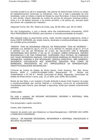 incumbe prestá-lo ou pô-lo à disposição, não apenas de determinado número ou classe
de estabelecimentos comerciais ou industriais, mas, sim a toda a população de uma
localidade, onde se instala a Capital do Estado ou seus Municípios. A taxa de bombeiros
é, sem dúvida, tributo destinado ao custeio de serviço de exclusivo interesse público,
como o é o da defesa nacional, o do ensino primário, o de polícia etc, serviços estes
que devem ser custeados por impostos".
(Segunda Turma, Rel. Min. Ribeiro da Costa, julg. 06.08.1963, pub. 09.10.1963)
Por tais fundamentos, e com a devida vênia dos entendimentos divergentes, VOTO
PELA PROCEDÊNCIA DO PEDIDO, para declarar a inconstitucionalidade da exação".
Não obstante todos os argumentos acima, restei vencido naquele julgamento, tendo a
douta CORTE SUPERIOR, por ampla maioria, declarado a constitucionalidade da exação,
em acórdão acima ementado:
"EMENTA: TAXA DE SEGURANÇA PÚBLICA, NA MODALIDADE "TAXA DE INCÊNDIO" -
ARTIGOS 113, INCISO IV, §§ 2º, 3º E 4º, I E II; ARTIGO 14, INCISO 10 §§ 1º, 2º E 3º
E ARTIGO 115 DA LEI ESTADUAL Nº 6.763, DE 26/12/1975 COM A REDAÇÃO
DETERMINADA PELO ARTIGO 1º DA LEI Nº 14.938/03, AMBAS ESTADUAIS. IMÓVEIS
RESIDENCIAIS E DE FINS COMERCIAIS. SUSPENSÃO, PELO ESTADO, DA COBRANÇA
DAS TAXAS REFERENTES ÀQUELES, COM POSTERIOR REMESSA DE PROJETO DE LEI À
ASSEMBLÉIA, VISANDO À SUA REVOGAÇÃO. SERVIÇO ESPECÍFICO, NÃO GENÉRICO.
INCIDÊNCIA CIRCUNSCRITA AOS MUNICÍPIOS SERVIDOS PELO CORPO DE
BOMBEIROS. PRECEDENTES DO STF. IMPROCEDÊNCIA DA REPRESENTAÇÃO.
CONSTITUCIONALIDADE RECONHECIDA."
(Tribunal de Justiça do Estado de Minas Gerais, Corte Superior, Rel. Des. Roney
Oliveira, ADIN n. 1.0000.04.404860-1/000, Requerentes: PT - Partido dos
Trabalhadores e PC DO B - Partido Comunista do Brasil; Requerido: Governador do
Estado de Minas Gerais e outro, julg. 15.12.2004, pub. DJMG 30/12/2004).
Diante de tais fatos, e em respeito à função atribuída à douta Corte Superior de julgar
a constitucionalidade das normas federais e municipais, curvo-me ao entendimento
manifestado pela maioria, para denegar a segurança, ainda que ressalve entendimento
contrário.
CONCLUSÃO.
Por todo o exposto, NO REEXAME NECESSÁRIO, REFORMO A SENTENÇA, PARA
DENEGAR A SEGURANÇA.
Fica prejudicado o apelo voluntário.
Custas, pelo impetrante.
Votaram de acordo com o(a) Relator(a) os Desembargador(es): CAETANO LEVI LOPES
e FRANCISCO FIGUEIREDO.
SÚMULA : EM REEXAME NECESSÁRIO, REFORMARAM A SENTENÇA, PREJUDICADO O
RECURSO VOLUNTÁRIO.
Voltar Imprimir
Page 6 of 6Consulta à Jurisprudência - TJMG
13/3/2009http://www.tjmg.gov.br/juridico/jt_/inteiro_teor.jsp?tipoTribunal=1&comrCodigo=24...
 