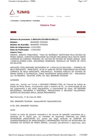 » Consultas » Jurisprudência » Acórdãos
Inteiro Teor
Voltar Imprimir
Número do processo: 1.0024.04.331360-0/001(1)
Relator: BRANDÃO TEIXEIRA
Relator do Acordão: BRANDÃO TEIXEIRA
Data do Julgamento: 17/05/2005
Data da Publicação: 17/06/2005
Inteiro Teor:
EMENTA: DIREITO TRIBUTÁRIO. "TAXA DE INCÊNDIO" INSTITUÍDA PELO ESTADO DE
MINAS GERAIS. CONSTITUCIONALIDADE DA EXAÇÃO DECLARADA PELA DOUTA CORTE
SUPERIOR DO EGRÉGIO TRIBUNAL DE JUSTIÇA DO ESTADO DE MINAS GERAIS. ADIN
1.0000.04.404860-1/000. SEGURANÇA DENEGADA. RESSALVA DO PONTO DE VISTA
DO RELATOR.
APELAÇÃO CÍVEL/REEXAME NECESSÁRIO Nº 1.0024.04.331360-0/001 - COMARCA DE
BELO HORIZONTE - REMETENTE: JD DA 2ª VARA DE FEITOS TRIBUTÁRIOS DO ESTADO
COMARCA DE BELO HORIZONTE, APELANTE(S): FAZENDA PÚBLICA DO ESTADO DE
MINAS GERAIS E OUTRO(A)(S), DINIZ ADVOGADOS ASSOCIADOS S/C - APELADO(A)
(S): OS MESMOS - RELATOR: EXMO. SR. DES. BRANDÃO TEIXEIRA
ACÓRDÃO
Vistos etc., acorda, em Turma, a SEGUNDA CÂMARA CÍVEL do Tribunal de Justiça do
Estado de Minas Gerais, incorporando neste o relatório de fls., na conformidade da ata
dos julgamentos e das notas taquigráficas, à unanimidade de votos, EM REEXAME
NECESSÁRIO, REFORMAR A SENTENÇA, PREJUDICADO O RECURSO VOLUNTÁRIO.
QUANTO AO SEGUNDO APELO, NEGAR PROVIMENTO.
Belo Horizonte, 17 de maio de 2005.
DES. BRANDÃO TEIXEIRA - RelatorNOTAS TAQUIGRÁFICAS
O SR. DES. BRANDÃO TEIXEIRA:
VOTO
Cuidam os autos de reexame necessário e de recurso de apelação interpostos da v.
sentença de fl. 85/92 que, no mandado de segurança impetrado por DINIZ
ADVOGADOS ASSOCIADOS S/C contra ato ilegal atribuído ao DIRETOR DA
SUPERINTENDÊNCIA DE ARRECADAÇÃO E INFORMAÇÕES FISCAIS DA SECRETARIA DA
FAZENDA DO ESTADO DE MINAS GERAIS, concedeu parcialmente a segurança, para
Página Inicial Institucional Consultas Serviços IntranetPágina Inicial Institucional Consultas Serviços Intranet
Page 1 of 7Consulta à Jurisprudência - TJMG
13/3/2009http://www.tjmg.gov.br/juridico/jt_/inteiro_teor.jsp?tipoTribunal=1&comrCodigo=24...
 