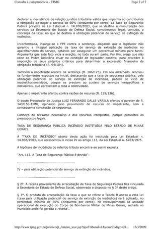 declarar a inexistência de relação jurídico tributária válida que imponha ao contribuinte
a obrigação de pagar a parcela de 50% (cinqüenta por cento) da Taxa de Segurança
Pública prevista na Lei Estadual n. 14.938/2003, que se destina à manutenção dos
serviços da Secretaria de Estado de Defesa Social, considerando legal, contudo, a
cobrança da taxa, no que se destina à utilização potencial do serviço de extinção de
incêndios.
Inconformada, insurge-se a FPE contra a sentença, alegando que o legislador não
garantiu a integral aplicação da taxa de serviço de extinção de incêndios no
aparelhamento do serviço, optando por assegurar um percentual mínimo para tanto.
Argumenta que este fato vicia a exação, no todo ou em parte. Por fim, alega que não
cabe ao Poder Judiciário atuar na condição de legislador positivo, para proceder à
imposição de seus próprios critérios para determinar a expressão financeira da
obrigação tributária (fl. 94/104).
Também o impetrante recorre da sentença (fl. 106/125). Em seu arrazoado, renovou
os fundamentos expostos na inicial, destacando que a taxa de segurança pública, pela
utilização potencial do serviço de extinção de incêndios, padece de vício de
inconstitucionalidade, porque se prestam ao custeio de serviços inespecíficos e
indivisíveis, que aproveitam a toda a coletividade.
Apenas o impetrante ofertou contra razões de recurso (fl. 129/136).
O douto Procurador de Justiça LUIZ FERNANDO DALLE VARELA ofertou o parecer de fl.
143/150-TJMG, opinando pelo provimento do recurso do impetrante, com a
consequente concessão da segurança.
Conheço do reexame necessário e dos recursos interpostos, porque presentes os
pressupostos legais.
TAXA DE SEGURANÇA PÚBLICA INCÊNDIO INSTITUÍDA PELO ESTADO DE MINAS
GERAIS.
A "TAXA DE INCÊNDIO" objeto desta ação foi instituída pela Lei Estadual n.
14.938/2003, que acrescentou o inciso IV ao artigo 113, da Lei Estadual n. 6763/1975.
A hipótese de incidência do referido tributo encontra-se assim exposta:
"Art. 113. A Taxa de Segurança Pública é devida":
........................................................
IV – pela utilização potencial do serviço de extinção de incêndios.
........................................................
§ 2º. A receita proveniente da arrecadação da Taxa de Segurança Pública fica vinculada
à Secretaria de Estado de Defesa Social, observado o disposto no § 3º deste artigo.
§ 3º. O produto da arrecadação da taxa a que se refere a Tabela B anexa a esta Lei
(taxa pela utilização potencial do serviço de extinção de incêndios) será aplicado, no
percentual mínimo de 50% (cinqüenta por cento), no reequipamento da unidade
operacional de execução do Corpo de Bombeiros Militar de Minas Gerais, sediada no
Município onde foi gerada a receita".
Page 2 of 7Consulta à Jurisprudência - TJMG
13/3/2009http://www.tjmg.gov.br/juridico/jt_/inteiro_teor.jsp?tipoTribunal=1&comrCodigo=24...
 