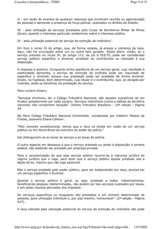II - em razão de eventos de qualquer natureza que envolvam reunião ou aglomeração
de pessoas e demande a presença de força policial, realizados no âmbito do Estado;
III - pela utilização de serviços prestados pelo Corpo de Bombeiros Militar de Minas
Gerais, quando o interesse particular predominar sobre o interesse público.
IV - pela utilização potencial do serviço de extinção de incêndios".
Em foco o inciso IV do artigo, que, de forma isolada, já enseja a cobrança da taxa.
Aqui, não há vinculação entre um ou outro fato gerador. Resta aferir, então, se o
serviço previsto no inciso IV, do artigo 113, da Lei 6.763/75, pode ser considerado
serviço público específico e divisível, prestado ao contribuinte ou colocado à sua
disposição.
A resposta é positiva. Conquanto tenha aparência de um serviço geral, cujo resultado à
coletividade aproveita, o serviço de extinção de incêndio pode ser inquinado de
específico e divisível, porque sua prestação pode ser prestada de forma divisível.
Existe, na hipótese, bem determinado, cujo titular é o contribuinte, que, se atingido por
incêndio, pode se beneficiar da prestação do serviço.
Para Luciano Amaro:
"Serviços divisíveis, diz o Código Tributário Nacional, são aqueles suscetíveis de ser
fruídos isoladamente por cada usuário. Serviços indivisíveis (como a defesa do território
nacional) não comportam taxação". Direito Tributário Brasileiro - 10ª edição - Página
34.
Na Obra Código Tributário Nacional Comentado, coordenada por Vladimir Passos de
Freitas, assevera Eliana Calmon:
"Pelo conceito constitucional, temos que a taxa só existe em razão de um serviço
público ou em decorrência do exercício do poder de polícia."
Daí distinguirem-se as taxas de serviço e as taxas de polícia.
O outro aspecto em destaque é que o serviço prestado ou posto à disposição é sempre
estatal, não podendo ser prestado por empresa privada.
Para a caracterização do que seja serviço público recorre-se à natureza jurídica do
regime jurídico que o rege, para dizer que é serviço público aquele prestado sob a
égide da lei, mesmo que não seja essencial.
Mas o serviço prestado pelo poder público, para ser estipendiado por taxa, precisa ser
um serviço específico e divisível.
Quando o serviço público é geral, ou seja, prestado a todos, indistintamente,
beneficiando pessoas indeterminadas, não podem ser tais serviços custeados por taxas,
e sim pelas receitas derivadas dos impostos.
Os serviços específicos ou singulares são prestados a um número determinado de
pessoas, para utilização individual e, por isso mesmo, mensurável". (2ª edição - Página
437).
A taxa cobrada pela utilização potencial do serviço de extinção de incêndios não pode
Page 9 of 31Consulta à Jurisprudência - TJMG
13/3/2009http://www.tjmg.gov.br/juridico/jt_/inteiro_teor.jsp?tipoTribunal=1&comrCodigo=0&...
 