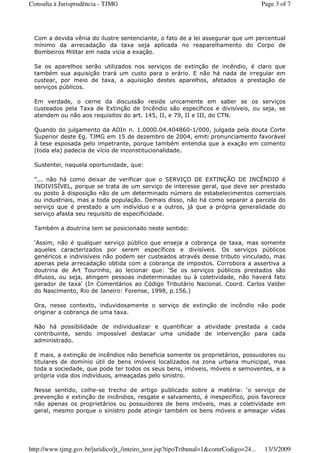 Com a devida vênia do ilustre sentenciante, o fato de a lei assegurar que um percentual
mínimo da arrecadação da taxa seja aplicada no reaparelhamento do Corpo de
Bombeiros Militar em nada vicia a exação.
Se os aparelhos serão utilizados nos serviços de extinção de incêndio, é claro que
também sua aquisição trará um custo para o erário. E não há nada de irregular em
custear, por meio de taxa, a aquisição destes aparelhos, afetados a prestação de
serviços públicos.
Em verdade, o cerne da discussão reside unicamente em saber se os serviços
custeados pela Taxa de Extinção de Incêndio são específicos e divisíveis, ou seja, se
atendem ou não aos requisitos do art. 145, II, e 79, II e III, do CTN.
Quando do julgamento da ADIn n. 1.0000.04.404860-1/000, julgada pela douta Corte
Superior deste Eg. TJMG em 15 de dezembro de 2004, emiti pronunciamento favorável
à tese esposada pelo impetrante, porque também entendia que a exação em comento
(toda ela) padecia de vício de inconstitucionalidade.
Sustentei, naquela oportunidade, que:
"... não há como deixar de verificar que o SERVIÇO DE EXTINÇÃO DE INCÊNDIO é
INDIVISÍVEL, porque se trata de um serviço de interesse geral, que deve ser prestado
ou posto à disposição não de um determinado número de estabelecimentos comerciais
ou industriais, mas a toda população. Demais disso, não há como separar a parcela do
serviço que é prestado a um indivíduo e a outros, já que a própria generalidade do
serviço afasta seu requisito de especificidade.
Também a doutrina tem se posicionado neste sentido:
‘Assim, não é qualquer serviço público que enseja a cobrança de taxa, mas somente
aqueles caracterizados por serem específicos e divisíveis. Os serviços públicos
genéricos e indivisíveis não podem ser custeados através desse tributo vinculado, mas
apenas pela arrecadação obtida com a cobrança de impostos. Corrobora a assertiva a
doutrina de Art Tourinho, ao lecionar que: ‘Se os serviços públicos prestados são
difusos, ou seja, atingem pessoas indeterminadas ou à coletividade, não haverá fato
gerador de taxa' (In Comentários ao Código Tributário Nacional. Coord. Carlos Valder
do Nascimento, Rio de Janeiro: Forense, 1998, p.156.)
Ora, nesse contexto, induvidosamente o serviço de extinção de incêndio não pode
originar a cobrança de uma taxa.
Não há possibilidade de individualizar e quantificar a atividade prestada a cada
contribuinte, sendo impossível destacar uma unidade de intervenção para cada
administrado.
E mais, a extinção de incêndios não beneficia somente os proprietários, possuidores ou
titulares de domínio útil de bens imóveis localizados na zona urbana municipal, mas
toda a sociedade, que pode ter todos os seus bens, imóveis, móveis e semoventes, e a
própria vida dos indivíduos, ameaçadas pelo sinistro.
Nesse sentido, colhe-se trecho de artigo publicado sobre a matéria: ‘o serviço de
prevenção e extinção de incêndios, resgate e salvamento, é inespecífico, pois favorece
não apenas os proprietários ou possuidores de bens imóveis, mas a coletividade em
geral, mesmo porque o sinistro pode atingir também os bens móveis e ameaçar vidas
Page 3 of 7Consulta à Jurisprudência - TJMG
13/3/2009http://www.tjmg.gov.br/juridico/jt_/inteiro_teor.jsp?tipoTribunal=1&comrCodigo=24...
 