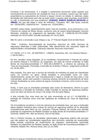 humanas e de semoventes. E o resgate e salvamento favorecem todos aqueles que
eventualmente se encontrem em situação de risco no município, mesmo que não sejam
proprietários ou possuidores de imóveis e sequer morem na cidade. E, ademais, essas
atividades são indivisíveis pois não se pode medir o quanto cada munícipe, proprietário
ou não, é beneficiado com sua existência' (CHAGAS, MARCO AURÉLIO BICALHO de
ABREU. Por que não pagar a 'taxa' de incêndio?. Tributário. NET, São Paulo, inserido
em: 20/04/2001. Disponível em: . Acesso em: 22/04/2004.)
Também nessa toada, especificamente sobre ‘taxa de incêndio', já se pronunciou o col.
Tribunal de Justiça de Minas Gerais, conforme voto do ilustre Desembargador Carreira
Machado, proferido no julgamento da Apelação Cível nº 1.0000.00.341376-2/000,
realizado em 05.02.2004, acórdão publicado em 16.03.2004.
Não foi outra a conclusão a que chegou o eg. 1º Tribunal Alçada Cível de São Paulo:
‘TAXA - Incêndio. Municipalidade de Guarulhos. Exercício de 1999. Serviços de
segurança destinado à toda coletividade. Não atendimento aos requisitos legais da
especificidade e divisibilidade. Cobrança indevida. Recursos improvidos.'
(1º TACSP, 11ª C. Fér., AP 0947950-3 - (39603), Guarulhos, Rel. Juiz Antonio Marson -
J. 08.02.2001.)
Por fim, também nesse diapasão, já se manifestou recentemente o Tribunal de Justiça
do Distrito Federal e Territórios, ao suspender, em sede de liminar proferida na Ação
Direta de Inconstitucionalidade n.º 2001.00.2.005467-6, a eficácia da cobrança da
‘Taxa de Fiscalização, Prevenção e Extinção de Incêndio e Pânico', julgamento proferido
em 18.09.2001.
Pelo exposto, fica claro que o serviço de extinção de incêndios só pode ser classificado
como ‘uti universi' ou geral, sendo prestado à comunidade como um todo,
indistintamente, sendo por isso inconstitucional e ilegal a criação de taxa para a sua
manutenção, ainda mais quando a cobrança alcança somente os proprietários de bens
imóveis localizados na zona urbana de alguns municípios mineiros, como ocorre no caso
em tela.
Ainda, é certo que as atividades prestadas pelo Corpo de Bombeiros, dentre as quais
encontramos a extinção de incêndios, estão incluídas no serviço de segurança pública,
como se infere da leitura do inciso V do artigo 144 da Carta Magna.
A dita inclusão fica mais clara por ter sido enumerada na Lei n.º 14.938/2003 a
extinção de incêndios como uma das hipóteses de incidência da ‘Taxa de Segurança
Pública'.
Tal circunstância corrobora o vício da cobrança da combatida taxa, vez que a instituição
dessa espécie tributária para custeio do serviço de segurança pública já foi declarada
inconstitucional pelo Pleno do col. Supremo Tribunal Federal, de acordo com decisão
proferida no julgamento da Medida Cautelar na Ação Direta de Inconstitucionalidade n.º
2424/CE, Relator Min. Néri da Silveira, DJU 07.06.2002.
Para o Pretório Excelso, as atividades relacionadas à segurança pública são serviços
que não podem ser considerados específicos nem divisíveis, devendo ser sustentados
pelas receitas originárias do recolhimento de impostos, entendimento externado
também no julgamento da Medida Cautelar na Ação Direta de Inconstitucionalidade n.º
1942/PA, Relator Min. Moreira Alves, DJU 22.10.1999.
Page 4 of 7Consulta à Jurisprudência - TJMG
13/3/2009http://www.tjmg.gov.br/juridico/jt_/inteiro_teor.jsp?tipoTribunal=1&comrCodigo=24...
 