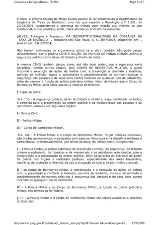 E mais, o próprio Estado de Minas Gerais parece já ter reconhecido a ilegitimidade da
exigência da ‘Taxa de Incêndio', uma vez que expediu a Resolução n.º 3.521, de
20.04.2004, suspendendo a cobrança do tributo com relação aos imóveis de uso
residencial, o que constitui, ainda, clara afronta ao princípio da isonomia'.
(ALVES, Robespierre Foureaux. DA INCONSTITUCIONALIDADE DA COBRANÇA DA
´TAXA DE INCÊNDIO´ . Tributario.net, São Paulo, a. 5, 28/7/2004. Disponível em: .
Acesso em: 13/12/2004)
Não fossem suficientes os argumentos acima (e o são), também não pode passar
desapercebido que a própria CONSTITUIÇÃO DO ESTADO DE MINAS GERAIS definiu a
segurança pública como dever do Estado e direito de todos.
A mesma CEMG também deixou claro, até não mais poder, que a segurança seria
garantida, dentre outros órgãos, pelo CORPO DE BOMBEIROS MILITAR, a quem
incumbe a execução de ações de defesa civil, a prevenção e combate a incêndio,
perícias de incêndio, busca e salvamento e estabelecimento de normas relativas à
segurança das pessoas e de seus bens contra incêndio ou qualquer tipo de catástrofe,
além de exercer a função de polícia judiciária militar. Mais: definiu-se que o Corpo de
Bombeiros Militar seria força auxiliar e reserva do Exército.
É o que se colhe:
‘Art. 136 - A segurança pública, dever do Estado e direito e responsabilidade de todos,
é exercida para a preservação da ordem pública e da incolumidade das pessoas e do
patrimônio, através dos seguintes órgãos:
I - Polícia Civil;
II - Polícia Militar;
III - Corpo de Bombeiros Militar'.
‘Art. 142 - A Polícia Militar e o Corpo de Bombeiros Militar, forças públicas estaduais,
são órgãos permanentes, organizados com base na hierarquia e na disciplina militares e
comandados, preferencialmente, por oficial da ativa, do último posto, competindo:
I - à Polícia Militar, a polícia ostensiva de prevenção criminal, de segurança, de trânsito
urbano e rodoviário, de florestas e de mananciais e as atividades relacionadas com a
preservação e a restauração da ordem pública, além da garantia do exercício do poder
de polícia dos órgãos e entidades públicos, especialmente das áreas fazendária,
sanitária, de proteção ambiental, de uso e ocupação do solo e de patrimônio cultural;
II - ao Corpo de Bombeiros Militar, a coordenação e a execução de ações de defesa
civil, a prevenção e combate a incêndio, perícias de incêndio, busca e salvamento e
estabelecimento de normas relativas à segurança das pessoas e de seus bens contra
incêndio ou qualquer tipo de catástrofe;
III - à Polícia Militar e ao Corpo de Bombeiros Militar, a função de polícia judiciária
militar, nos termos da lei federal.
§ 1º - A Polícia Militar e o Corpo de Bombeiros Militar são forças auxiliares e reservas
do Exército'.
Page 5 of 7Consulta à Jurisprudência - TJMG
13/3/2009http://www.tjmg.gov.br/juridico/jt_/inteiro_teor.jsp?tipoTribunal=1&comrCodigo=24...
 