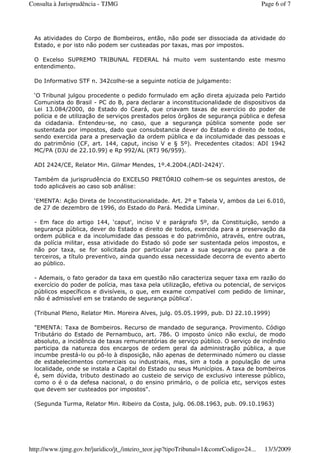 As atividades do Corpo de Bombeiros, então, não pode ser dissociada da atividade do
Estado, e por isto não podem ser custeadas por taxas, mas por impostos.
O Excelso SUPREMO TRIBUNAL FEDERAL há muito vem sustentando este mesmo
entendimento.
Do Informativo STF n. 342colhe-se a seguinte notícia de julgamento:
‘O Tribunal julgou procedente o pedido formulado em ação direta ajuizada pelo Partido
Comunista do Brasil - PC do B, para declarar a inconstitucionalidade de dispositivos da
Lei 13.084/2000, do Estado do Ceará, que criavam taxas de exercício do poder de
polícia e de utilização de serviços prestados pelos órgãos de segurança pública e defesa
da cidadania. Entendeu-se, no caso, que a segurança pública somente pode ser
sustentada por impostos, dado que consubstancia dever do Estado e direito de todos,
sendo exercida para a preservação da ordem pública e da incolumidade das pessoas e
do patrimônio (CF, art. 144, caput, inciso V e § 5º). Precedentes citados: ADI 1942
MC/PA (DJU de 22.10.99) e Rp 992/AL (RTJ 96/959).
ADI 2424/CE, Relator Min. Gilmar Mendes, 1º.4.2004.(ADI-2424)'.
Também da jurisprudência do EXCELSO PRETÓRIO colhem-se os seguintes arestos, de
todo aplicáveis ao caso sob análise:
‘EMENTA: Ação Direta de Inconstitucionalidade. Art. 2º e Tabela V, ambos da Lei 6.010,
de 27 de dezembro de 1996, do Estado do Pará. Medida Liminar.
- Em face do artigo 144, ‘caput', inciso V e parágrafo 5º, da Constituição, sendo a
segurança pública, dever do Estado e direito de todos, exercida para a preservação da
ordem pública e da incolumidade das pessoas e do patrimônio, através, entre outras,
da polícia militar, essa atividade do Estado só pode ser sustentada pelos impostos, e
não por taxa, se for solicitada por particular para a sua segurança ou para a de
terceiros, a título preventivo, ainda quando essa necessidade decorra de evento aberto
ao público.
- Ademais, o fato gerador da taxa em questão não caracteriza sequer taxa em razão do
exercício do poder de polícia, mas taxa pela utilização, efetiva ou potencial, de serviços
públicos específicos e divisíveis, o que, em exame compatível com pedido de liminar,
não é admissível em se tratando de segurança pública'.
(Tribunal Pleno, Relator Min. Moreira Alves, julg. 05.05.1999, pub. DJ 22.10.1999)
"EMENTA: Taxa de Bombeiros. Recurso de mandado de segurança. Provimento. Código
Tributário do Estado de Pernambuco, art. 786. O imposto único não exclui, de modo
absoluto, a incidência de taxas remuneratórias de serviço público. O serviço de incêndio
participa da natureza dos encargos de ordem geral da administração pública, a que
incumbe prestá-lo ou pô-lo à disposição, não apenas de determinado número ou classe
de estabelecimentos comerciais ou industriais, mas, sim a toda a população de uma
localidade, onde se instala a Capital do Estado ou seus Municípios. A taxa de bombeiros
é, sem dúvida, tributo destinado ao custeio de serviço de exclusivo interesse público,
como o é o da defesa nacional, o do ensino primário, o de polícia etc, serviços estes
que devem ser custeados por impostos".
(Segunda Turma, Relator Min. Ribeiro da Costa, julg. 06.08.1963, pub. 09.10.1963)
Page 6 of 7Consulta à Jurisprudência - TJMG
13/3/2009http://www.tjmg.gov.br/juridico/jt_/inteiro_teor.jsp?tipoTribunal=1&comrCodigo=24...
 