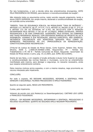 Por tais fundamentos, e com a devida vênia dos entendimentos divergentes, VOTO
PELA PROCEDÊNCIA DO PEDIDO, para declarar a inconstitucionalidade da exação".
Não obstante todos os argumentos acima, restei vencido naquele julgamento, tendo a
douta CORTE SUPERIOR, por ampla maioria, declarado a constitucionalidade da exação,
em acórdão acima ementado:
"EMENTA: TAXA DE SEGURANÇA PÚBLICA, NA MODALIDADE "TAXA DE INCÊNDIO" -
ARTIGOS 113, INCISO IV, §§ 2º, 3º E 4º, I E II; ARTIGO 14, INCISO 10 §§ 1º, 2º E 3º
E ARTIGO 115 DA LEI ESTADUAL Nº 6.763, DE 26/12/1975 COM A REDAÇÃO
DETERMINADA PELO ARTIGO 1º DA LEI Nº 14.938/03, AMBAS ESTADUAIS. IMÓVEIS
RESIDENCIAIS E DE FINS COMERCIAIS. SUSPENSÃO, PELO ESTADO, DA COBRANÇA
DAS TAXAS REFERENTES ÀQUELES, COM POSTERIOR REMESSA DE PROJETO DE LEI À
ASSEMBLÉIA, VISANDO À SUA REVOGAÇÃO. SERVIÇO ESPECÍFICO, NÃO GENÉRICO.
INCIDÊNCIA CIRCUNSCRITA AOS MUNICÍPIOS SERVIDOS PELO CORPO DE
BOMBEIROS. PRECEDENTES DO STF. IMPROCEDÊNCIA DA REPRESENTAÇÃO.
CONSTITUCIONALIDADE RECONHECIDA."
(Tribunal de Justiça do Estado de Minas Gerais, Corte Superior, Relator Des. Roney
Oliveira, ADIN n. 1.0000.04.404860-1/000, Requerentes: PT - Partido dos
Trabalhadores e PC DO B - Partido Comunista do Brasil; Requerido: Governador do
Estado de Minas Gerais e outro, julg. 15.12.2004, pub. DJMG 30/12/2004).
Diante de tais fatos, e em respeito à função atribuída à douta Corte Superior de julgar
a constitucionalidade das normas federais e municipais, curvo-me ao entendimento
manifestado pela maioria, para denegar a segurança, no reexame necessário, ainda
que ressalve entendimento contrário.
Pelos mesmos motivos acima expostos, e com a mesma ressalva, nego provimento ao
recurso interposto pelo impetrante.
CONCLUSÃO.
Por todo o exposto, NO REEXAME NECESSÁRIO, REFORMO A SENTENÇA, PARA
DENEGAR A SEGURANÇA, FICANDO PREJUDICADO O APELO FAZENDÁRIO.
Quanto ao segundo apelo, NEGO-LHE PROVIMENTO.
Custas, pela impetrante.
Votaram de acordo com o(a) Relator(a) os Desembargador(es): CAETANO LEVI LOPES
e FRANCISCO FIGUEIREDO.
SÚMULA : EM REEXAME NECESSÁRIO, REFORMARAM A SENTENÇA, PREJUDICADO O
RECURSO VOLUNTÁRIO. QUANTO AO SEGUNDO APELO NEGARAM PROVIMENTO.
Voltar Imprimir
Page 7 of 7Consulta à Jurisprudência - TJMG
13/3/2009http://www.tjmg.gov.br/juridico/jt_/inteiro_teor.jsp?tipoTribunal=1&comrCodigo=24...
 