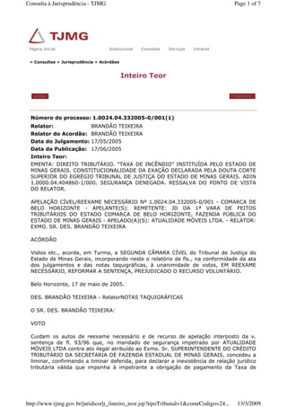 » Consultas » Jurisprudência » Acórdãos
Inteiro Teor
Voltar Imprimir
Número do processo: 1.0024.04.332005-0/001(1)
Relator: BRANDÃO TEIXEIRA
Relator do Acordão: BRANDÃO TEIXEIRA
Data do Julgamento: 17/05/2005
Data da Publicação: 17/06/2005
Inteiro Teor:
EMENTA: DIREITO TRIBUTÁRIO. "TAXA DE INCÊNDIO" INSTITUÍDA PELO ESTADO DE
MINAS GERAIS. CONSTITUCIONALIDADE DA EXAÇÃO DECLARADA PELA DOUTA CORTE
SUPERIOR DO EGRÉGIO TRIBUNAL DE JUSTIÇA DO ESTADO DE MINAS GERAIS. ADIN
1.0000.04.404860-1/000. SEGURANÇA DENEGADA. RESSALVA DO PONTO DE VISTA
DO RELATOR.
APELAÇÃO CÍVEL/REEXAME NECESSÁRIO Nº 1.0024.04.332005-0/001 - COMARCA DE
BELO HORIZONTE - APELANTE(S): REMETENTE: JD DA 1ª VARA DE FEITOS
TRIBUTÁRIOS DO ESTADO COMARCA DE BELO HORIZONTE, FAZENDA PÚBLICA DO
ESTADO DE MINAS GERAIS - APELADO(A)(S): ATUALIDADE MÓVEIS LTDA. - RELATOR:
EXMO. SR. DES. BRANDÃO TEIXEIRA
ACÓRDÃO
Vistos etc., acorda, em Turma, a SEGUNDA CÂMARA CÍVEL do Tribunal de Justiça do
Estado de Minas Gerais, incorporando neste o relatório de fls., na conformidade da ata
dos julgamentos e das notas taquigráficas, à unanimidade de votos, EM REEXAME
NECESSÁRIO, REFORMAR A SENTENÇA, PREJUDICADO O RECURSO VOLUNTÁRIO.
Belo Horizonte, 17 de maio de 2005.
DES. BRANDÃO TEIXEIRA - RelatorNOTAS TAQUIGRÁFICAS
O SR. DES. BRANDÃO TEIXEIRA:
VOTO
Cuidam os autos de reexame necessário e de recurso de apelação interposto da v.
sentença de fl. 93/96 que, no mandado de segurança impetrado por ATUALIDADE
MÓVEIS LTDA contra ato ilegal atribuído ao Exmo. Sr. SUPERINTENDENTE DO CRÉDITO
TRIBUTÁRIO DA SECRETARIA DE FAZENDA ESTADUAL DE MINAS GERAIS, concedeu a
liminar, confirmando a liminar deferida, para declarar a inexistência de relação jurídico
tributária válida que imponha à impetrante a obrigação de pagamento da Taxa de
Página Inicial Institucional Consultas Serviços IntranetPágina Inicial Institucional Consultas Serviços Intranet
Page 1 of 7Consulta à Jurisprudência - TJMG
13/3/2009http://www.tjmg.gov.br/juridico/jt_/inteiro_teor.jsp?tipoTribunal=1&comrCodigo=24...
 