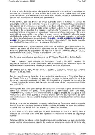 E mais, a extinção de incêndios não beneficia somente os proprietários, possuidores ou
titulares de domínio útil de bens imóveis localizados na zona urbana municipal, mas
toda a sociedade, que pode ter todos os seus bens, imóveis, móveis e semoventes, e a
própria vida dos indivíduos, ameaçadas pelo sinistro.
Nesse sentido, colhe-se trecho de artigo publicado sobre a matéria: ‘o serviço de
prevenção e extinção de incêndios, resgate e salvamento, é inespecífico, pois favorece
não apenas os proprietários ou possuidores de bens imóveis, mas a coletividade em
geral, mesmo porque o sinistro pode atingir também os bens móveis e ameaçar vidas
humanas e de semoventes. E o resgate e salvamento favorecem todos aqueles que
eventualmente se encontrem em situação de risco no município, mesmo que não sejam
proprietários ou possuidores de imóveis e sequer morem na cidade. E, ademais, essas
atividades são indivisíveis pois não se pode medir o quanto cada munícipe, proprietário
ou não, é beneficiado com sua existência' (CHAGAS, MARCO AURÉLIO BICALHO de
ABREU. Por que não pagar a 'taxa' de incêndio?. Tributário.NET, São Paulo, inserido
em: 20/04/2001. Disponível em: . Acesso em: 22/04/2004.)
Também nessa toada, especificamente sobre ‘taxa de incêndio', já se pronunciou o col.
Tribunal de Justiça de Minas Gerais, conforme voto do ilustre Desembargador Carreira
Machado, proferido no julgamento da Apelação Cível nº 1.0000.00.341376- 2/000,
realizado em 05.02.2004, acórdão publicado em 16.03.2004.
Não foi outra a conclusão a que chegou o eg. 1º Tribunal Alçada Cível de São Paulo:
‘TAXA - Incêndio. Municipalidade de Guarulhos. Exercício de 1999. Serviços de
segurança destinado à toda coletividade. Não atendimento aos requisitos legais da
especificidade e divisibilidade. Cobrança indevida. Recursos improvidos.'
(1º TACSP, 11ª C. Fér., AP 0947950-3 - (39603), Guarulhos, Relator Juiz Antonio
Marson - J. 08.02.2001.)
Por fim, também nesse diapasão, já se manifestou recentemente o Tribunal de Justiça
do Distrito Federal e Territórios, ao suspender, em sede de liminar proferida na Ação
Direta de Inconstitucionalidade n.º 2001.00.2.005467-6, a eficácia da cobrança da
‘Taxa de Fiscalização, Prevenção e Extinção de Incêndio e Pânico', julgamento proferido
em 18.09.2001.
Pelo exposto, fica claro que o serviço de extinção de incêndios só pode ser classificado
como ‘uti universi' ou geral, sendo prestado à comunidade como um todo,
indistintamente, sendo por isso inconstitucional e ilegal a criação de taxa para a sua
manutenção, ainda mais quando a cobrança alcança somente os proprietários de bens
imóveis localizados na zona urbana de alguns municípios mineiros, como ocorre no caso
em tela.
Ainda, é certo que as atividades prestadas pelo Corpo de Bombeiros, dentre as quais
encontramos a extinção de incêndios, estão incluídas no serviço de segurança pública,
como se infere da leitura do inciso V do artigo 144 da Carta Magna.
A dita inclusão fica mais clara por ter sido enumerada na Lei n.º 14.938/2003 a
extinção de incêndios como uma das hipóteses de incidência da ‘Taxa de Segurança
Pública'.
Tal circunstância corrobora o vício da cobrança da combatida taxa, vez que a instituição
dessa espécie tributária para custeio do serviço de segurança pública já foi declarada
Page 3 of 7Consulta à Jurisprudência - TJMG
13/3/2009http://www.tjmg.gov.br/juridico/jt_/inteiro_teor.jsp?tipoTribunal=1&comrCodigo=24...
 