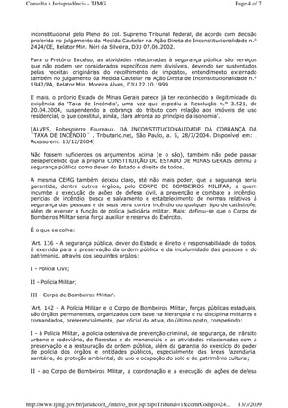inconstitucional pelo Pleno do col. Supremo Tribunal Federal, de acordo com decisão
proferida no julgamento da Medida Cautelar na Ação Direta de Inconstitucionalidade n.º
2424/CE, Relator Min. Néri da Silveira, DJU 07.06.2002.
Para o Pretório Excelso, as atividades relacionadas à segurança pública são serviços
que não podem ser considerados específicos nem divisíveis, devendo ser sustentados
pelas receitas originárias do recolhimento de impostos, entendimento externado
também no julgamento da Medida Cautelar na Ação Direta de Inconstitucionalidade n.º
1942/PA, Relator Min. Moreira Alves, DJU 22.10.1999.
E mais, o próprio Estado de Minas Gerais parece já ter reconhecido a ilegitimidade da
exigência da ‘Taxa de Incêndio', uma vez que expediu a Resolução n.º 3.521, de
20.04.2004, suspendendo a cobrança do tributo com relação aos imóveis de uso
residencial, o que constitui, ainda, clara afronta ao princípio da isonomia'.
(ALVES, Robespierre Foureaux. DA INCONSTITUCIONALIDADE DA COBRANÇA DA
´TAXA DE INCÊNDIO´ . Tributario.net, São Paulo, a. 5, 28/7/2004. Disponível em: .
Acesso em: 13/12/2004)
Não fossem suficientes os argumentos acima (e o são), também não pode passar
desapercebido que a própria CONSTITUIÇÃO DO ESTADO DE MINAS GERAIS definiu a
segurança pública como dever do Estado e direito de todos.
A mesma CEMG também deixou claro, até não mais poder, que a segurança seria
garantida, dentre outros órgãos, pelo CORPO DE BOMBEIROS MILITAR, a quem
incumbe a execução de ações de defesa civil, a prevenção e combate a incêndio,
perícias de incêndio, busca e salvamento e estabelecimento de normas relativas à
segurança das pessoas e de seus bens contra incêndio ou qualquer tipo de catástrofe,
além de exercer a função de polícia judiciária militar. Mais: definiu-se que o Corpo de
Bombeiros Militar seria força auxiliar e reserva do Exército.
É o que se colhe:
‘Art. 136 - A segurança pública, dever do Estado e direito e responsabilidade de todos,
é exercida para a preservação da ordem pública e da incolumidade das pessoas e do
patrimônio, através dos seguintes órgãos:
I - Polícia Civil;
II - Polícia Militar;
III - Corpo de Bombeiros Militar'.
‘Art. 142 - A Polícia Militar e o Corpo de Bombeiros Militar, forças públicas estaduais,
são órgãos permanentes, organizados com base na hierarquia e na disciplina militares e
comandados, preferencialmente, por oficial da ativa, do último posto, competindo:
I - à Polícia Militar, a polícia ostensiva de prevenção criminal, de segurança, de trânsito
urbano e rodoviário, de florestas e de mananciais e as atividades relacionadas com a
preservação e a restauração da ordem pública, além da garantia do exercício do poder
de polícia dos órgãos e entidades públicos, especialmente das áreas fazendária,
sanitária, de proteção ambiental, de uso e ocupação do solo e de patrimônio cultural;
II - ao Corpo de Bombeiros Militar, a coordenação e a execução de ações de defesa
Page 4 of 7Consulta à Jurisprudência - TJMG
13/3/2009http://www.tjmg.gov.br/juridico/jt_/inteiro_teor.jsp?tipoTribunal=1&comrCodigo=24...
 