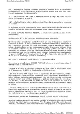 civil, a prevenção e combate a incêndio, perícias de incêndio, busca e salvamento e
estabelecimento de normas relativas à segurança das pessoas e de seus bens contra
incêndio ou qualquer tipo de catástrofe;
III - à Polícia Militar e ao Corpo de Bombeiros Militar, a função de polícia judiciária
militar, nos termos da lei federal.
§ 1º - A Polícia Militar e o Corpo de Bombeiros Militar são forças auxiliares e reservas
do Exército'.
As atividades do Corpo de Bombeiros, então, não pode ser dissociada da atividade do
Estado, e por isto não podem ser custeadas por taxas, mas por impostos.
O Excelso SUPREMO TRIBUNAL FEDERAL há muito vem sustentando este mesmo
entendimento.
Do Informativo STF n. 342 colhe-se a seguinte notícia de julgamento:
‘O Tribunal julgou procedente o pedido formulado em ação direta ajuizada pelo Partido
Comunista do Brasil - PC do B, para declarar a inconstitucionalidade de dispositivos da
Lei 13.084/2000, do Estado do Ceará, que criavam taxas de exercício do poder de
polícia e de utilização de serviços prestados pelos órgãos de segurança pública e defesa
da cidadania. Entendeu-se, no caso, que a segurança pública somente pode ser
sustentada por impostos, dado que consubstancia dever do Estado e direito de todos,
sendo exercida para a preservação da ordem pública e da incolumidade das pessoas e
do patrimônio (CF, art. 144, caput, inciso V e § 5º). Precedentes citados: ADI 1942
MC/PA (DJU de 22.10.99) e Rp 992/AL (RTJ 96/959).
ADI 2424/CE, Relator Min. Gilmar Mendes, 1º.4.2004.(ADI-2424)'
Também da jurisprudência do EXCELSO PRETÓRIO colhem-se os seguintes arestos, de
todo aplicáveis ao caso sob análise:
‘EMENTA: Ação Direta de Inconstitucionalidade. Art. 2º e Tabela V, ambos da Lei 6.010,
de 27 de dezembro de 1996, do Estado do Pará. Medida Liminar.
- Em face do artigo 144, ‘caput', inciso V e parágrafo 5º, da Constituição, sendo a
segurança pública, dever do Estado e direito de todos, exercida para a preservação da
ordem pública e da incolumidade das pessoas e do patrimônio, através, entre outras,
da polícia militar, essa atividade do Estado só pode ser sustentada pelos impostos, e
não por taxa, se for solicitada por particular para a sua segurança ou para a de
terceiros, a título preventivo, ainda quando essa necessidade decorra de evento aberto
ao público.
- Ademais, o fato gerador da taxa em questão não caracteriza sequer taxa em razão do
exercício do poder de polícia, mas taxa pela utilização, efetiva ou potencial, de serviços
públicos específicos e divisíveis, o que, em exame compatível com pedido de liminar,
não é admissível em se tratando de segurança pública'.
(Tribunal Pleno, Relator Min. Moreira Alves, julg. 05.05.1999, pub. DJ 22.10.1999)
"EMENTA: Taxa de Bombeiros. Recurso de mandado de segurança. Provimento. Código
Tributário do Estado de Pernambuco, art. 786. O imposto único não exclui, de modo
absoluto, a incidência de taxas remuneratórias de serviço público. O serviço de incêndio
Page 5 of 7Consulta à Jurisprudência - TJMG
13/3/2009http://www.tjmg.gov.br/juridico/jt_/inteiro_teor.jsp?tipoTribunal=1&comrCodigo=24...
 