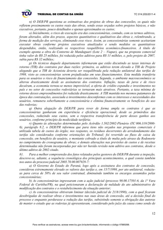 TRIBUNAL DE CONTAS DA UNIÃO TC 014.205/2011-­4 
9 
V.2 Resposta às diligências 
61. O TCE/PR não apresentou respostas à diligência. 
62. O Ministério dos Transportes, por meio do Departamento de Outorgas da sua Secretaria de 
Política Nacional de Transporte ± DEOUT/SPNT, apresentou tempestivamente as suas respostas, 
conduzidas pelo Ofício 495/2011/SE/MT (peça 15). Em suma, esclarece que o seu acompanhamento 
enfoca o cumprimento dos encargos estabelecidos nos instrumentos de convênio;; faz a verificação da 
consistência dos relatórios encaminhados pelo delegatário e realiza visitas programadas aos trechos 
federais e encaminha questionamentos, quando necessário. 
63. Informa sobre duas inspeções realizadas nos trechos federais delegados, em 2009, nas quais 
foram verificadas atividades de conservação e manutenção das concessionárias, ocasião em que se 
constatou a ausência de risco à segurança da trafegabilidade dos usuários. Destaca os aspectos mais 
relevantes observados na ocasião: 
‡ +HWHURJHQHLGDGH QRV VHUYLoRV SUHVWDGRV SHODV FRQFHssionárias, com alguns lotes de 
concessão apresentando melhores desempenhos que outros;; 
‡/RFDLVFRPSDYLPHQWRQHFHVVLWDQGRGHPDLRUIUHTXrQFLDGHLQWHUYHQo}HV 
‡/RFDLVFRPSDYLPHQWRQHFHVVLWDQGRGHUHIRUoRHVWUXWXUDOHPIDFHGDDSUHVHQWDomRGHWULQFDV 
por fadiga e afundamentos de trilhas de roda;; 
‡8WLOL]DomRLUUHJXODUGDIDL[DGHGRPtQLR 
‡$WUDVRQDH[HFXomRGHVHUYLoRVSURJUDPDGRV 
‡,QREVHUYkQFLDGHSDGU}HVWpFQLFRVHVWDEHOHFLGRVQR3URJUDPDGH([SORUDomRGH5RGRYLDV-­ 
PER;; 
‡ Necessidade de um controle de peso mais efetivo. 
64. Esclarece que o objetivo desse acompanhamento é o de atuar preventivamente, apontando 
situações que podem ser sanadas por meio de ações do Poder Concedente, no caso, o Governo do 
Estado do Paraná, efetivamente o responsável pela fiscalização dos contratos. 
65. O DER/PR, por sua vez, em resposta aos questionamentos da Sefid-­1, protocolou o Ofício DG-­ 
305/DER/PR, no dia 2/9/2011, aduzindo diversos documentos relacionados ao caso (peça 25). 
66. Segundo o DER/PR, são realizadas fiscalizações diárias nos trechos em comento e o estado de 
conservação das vias está de acordo com os padrões estabelecidos nos respectivos contratos de 
concessão, informação corroborada por documentação encaminhada ao TCU pelo ente estadual. 
67. A vasta documentação enviada pelo DER/PR (disposta em seis caixas de arquivo bank Box), a 
complexidade da matéria e a possibilidade de realização de inspeção nos contratos em comento, 
evidenciaram a cogente necessidade de prorrogação de prazo para o atendimento pleno da 
solicitação do Congresso Nacional. 
68. Assim, os autos foram submetidos ao Exmo. Sr. Ministro Relator, com a proposta de 
prorrogação de prazo, por 90 dias, com fulcro no art. 15, § 2º, da Resolução TCU 215/2008, para o 
pleno atendimento da demanda do Congresso Nacional, o que foi deferido pelo Plenário da Casa, por 
meio do Acórdão 2.846/2011-­TCU-­Plenário (peça 32). 
69. Na continuidade das análises empreendidas sobre a documentação dos contratos de concessão 
estadual, foi identificado que os aspectos relatados pelo Ministério dos Transportes e pelo DER/PR, 
acima transcritos, indicaram a necessidade de uma inspeção, por parte deste Tribunal, no 
departamento estadual. 
V.3 Realização de inspeção 
70. A avaliação do equilíbrio econômico-­financeiro dos contratos que compõem o programa de 
concessões de rodovias no Paraná, à luz dos atuais indicadores da economia brasileira, requerida 
pelo Senado Federal, denota, prima facie, uma análise essencialmente documental. 
71. Todavia, a análise da vasta documentação encaminhada pelo DER/PR suscitou dúvidas quanto 
ao fluxo de caixa das concessionárias e seus programas de investimentos, mostrando-­se, pois, 
imperiosa a realização de uma inspeção na sede desse departamento estadual, de forma a dirimir os 
Para verificar as assinaturas, acesse www.tcu.gov.br/autenticidade, informando o código 47885098. 
 