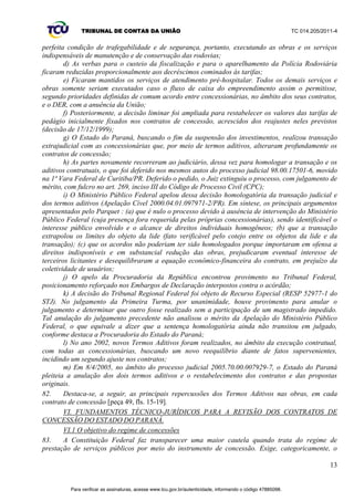 TRIBUNAL DE CONTAS DA UNIÃO TC 014.205/2011-­4 
questionamentos pendentes e aprofundar o conhecimento da matéria subjacente aos documentos 
apresentados. 
72. A inspeção, autorizada pelo Despacho do Gabinete do Ministro José Múcio Monteiro, de 
10/11/2011 (peça 37), e pela Portaria de Fiscalização 2.513, de 16/11/2011 (peça 38), ocorreu no 
período de 5 a 9 de dezembro de 2011, contando com a participação de dois auditores, lotados na 1ª 
Diretoria da Sefid-­1. 
73. Conforme o planejamento prévio, a visita técnica ocorreu na sede do DER/PR, sendo 
realizadas reuniões técnicas com o Diretor-­Geral da entidade, Sr. Nelson Farhat;; com o Diretor de 
Operações, Sr. Paulo Melani;; com o Coordenador de Concessões e Pedágios Rodoviários da 
Diretoria de Operações, Sr. Romeu Stencel, e respectiva equipe técnica e com a Advogada da 
Procuradoria Jurídica, Sra. Joseane Silva. 
74. Buscaram-­se respostas às principais dúvidas surgidas na análise dos documentos carreados 
aos autos pelo DER/PR e levaram-­se em conta o fato de que as metodologias de fiscalização e 
acompanhamento dos serviços prestados pelas concessionárias e de revisão e reajuste das tarifas são 
as mesmas para todas as concessões do Programa de Concessões de Rodovias do Estado do Paraná. 
10 
V.4 Resultado da inspeção 
75. Durante a inspeção, os representantes do DER/PR detalharam as modificações realizadas nos 
programas de exploração das rodovias (PER) e as respectivas influências no equilíbrio econômico-­ 
financeiro. 
76. Relataram alguns dos litígios existentes entre o DER/PR e as concessionárias, judiciais ou 
não, e as pretensões do governo estadual de readequar os contratos de concessão, para torná-­los 
equilibrados. 
77. O DER/PR discorda da validade de termos aditivos celebrados em 2000 e 2002, que foram 
feitos na tentativa de reequilibrar os contratos. 
78. A entidade estadual aponta como as principais causas dos desequilíbrios a redução realizada 
unilateralmente pelo governo estadual das tarifas de pedágio, para, aproximadamente, metade do 
valor contratado, e a posterior desoneração judicial temporária das concessionárias quanto aos 
investimentos. 
79. As discordâncias entre o Estado do Paraná e as empresas concessionárias culminaram no 
processo judicial 2005.70.00.007929-­7, autuado em 8/4/2005, movido pelo DER/PR, na 2ª Vara 
Federal de Curitiba/PR, em face das empresas concessionárias de rodovias Econorte;; Viapar;; 
Ecocataratas;; Caminhos do Paraná;; Rodonorte e Ecovia. Constando também no polo passivo da 
ação, o DNIT, a ANTT e a União Federal (peças 44 a 48). Tal processo atualmente encontra-­se 
suspenso, tendo em vista a tentativa das partes em encontrar uma saída consensual para o caso. 
80. A seguir, apresenta-­se o resumo dos aspectos relatados pelos integrantes do DER/PR, durante 
a inspeção: 
a) As licitações dos seis lotes de concessões rodoviárias estaduais, apesar de licitadas em 
mesmo período, 1997, apresentam distinções entre si quanto a direitos e obrigações, e renegociações 
de tarifas e de investimentos;; 
b) Foram alterados unilateralmente todos os contratos de concessão pelo governo estadual, 
com redução em torno de 50% das tarifas básicas, em 1998, um mês após o início da cobrança dos 
pedágios;; 
c) As concessionárias, alegando terem sido demasiadamente prejudicadas pela restrição das 
receitas, conseguiram medida judicial liminar desobrigando-­as de investir em serviços de 
recuperação e em obras de melhoria de ampliação de capacidade (OMAC) (duplicações e terceiras 
faixas) das rodovias, enquanto perdurasse o rebate. Tais empresas deveriam manter somente a 
conservação e a manutenção das vias;; 
d) Dois termos aditivos amigáveis foram celebrados, em 2000 e 2002, retornando os 
patamares originais das tarifas e estabelecendo novos cronogramas de investimentos;; 
Para verificar as assinaturas, acesse www.tcu.gov.br/autenticidade, informando o código 47885098. 
 