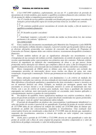 TRIBUNAL DE CONTAS DA UNIÃO TC 014.205/2011-­4 
n) O DER/PR questiona as estimativas dos projetos de obras das concessões, os quais não 
refletem proximamente os custos reais das obras, sendo essas orçadas sobre projetos básicos, e não 
executivos, portanto, pouco detalhados e apenas aproximados os custos;; 
o) Inicialmente, o risco de execução era das concessionárias, contudo, com os termos aditivos, 
foram alterados, além dos prazos, aspectos quantitativos e qualitativos das obras e, relembrando, a 
forma de medição dos serviços, eliminando esse risco. Assim, as concessionárias somente aceitariam 
executar obras conforme projetos executivos atualizados e sendo medidos os quantitativos 
despendidos, então, realizando os respectivos reequilíbrios econômico-­financeiros. A título de 
exemplo aponta a obra do Contorno de Mandaguari (Lote 2 ± Viapar), que na proposta comercial 
tinha valor de R$ 25 milhões, foi reduzida pelos aditivos para R$ 11 milhões, e, pelo projeto de 2007, 
subiu para R$ 32 milhões;; 
p) Os técnicos daquele departamento informaram que estão discutindo as taxas internas de 
retorno (TIR) dos contratos por duas razões: primeira, os aditivos terem elevado a TIR de Projeto 
alegando que a TIR de Acionista deveria ser reequilibrada pela redução unilateral das tarifas de 
1998, visto as concessionárias serem prejudicadas em seus financiamentos. Esta medida transferiu 
para os usuários o risco de financiamento das concessões. Segunda, o ambiente macroeconômico se 
alterou drasticamente desde as assinaturas dos contratos. Inflação, taxas de juros e de risco 
decaíram, a economia tornou-­se menos imprevisível, a oferta de crédito expandiu e investimentos no 
país e no setor de concessões rodoviárias se tornaram mais atrativos. Portanto, a taxa mínima de 
retorno desses empreendimentos foi reduzida drasticamente. A TIR mantida nos mesmos patamares da 
época das contratações, associada a investimentos desconformes com os interesses e necessidades dos 
usuários, remunera soberbamente a concessionária e elimina financeiramente os benefícios do uso 
das rodovias;; 
q) Outra alegação do DER/PR para rever de forma ampla os contratos é que as 
concessionárias ganharam em experiência e eficiência operacional, desde os primórdios das 
concessões, reduzindo seus custos, sem a respectiva transferência de parte desses ganhos aos 
usuários, conforme princípio da modicidade tarifária;; 
r) Quanto às alterações determinadas pelo Acórdão 1.502/2002-­Plenário (TC 006.319/2000-­ 
6), parágrafo 8.2, o DER/PR informou que para itens não orçados nas propostas comerciais é 
utilizada tabela de custos do órgão;; nos reajustes, os resíduos decorrentes do arredondamento das 
tarifas são considerados conforme orientações do Tribunal;; foi revertido ao fluxo de caixa da 
concessão, em benefício do usuário, o montante cobrado a título de multa pelo atraso da Rodonorte 
no cumprimento do cronograma de obras;; e demais alterações nas previsões de custos e de receitas 
determinadas não foram incorporadas por não ter havido revisão nem aditivo aos contratos, desde o 
último aditivo de 2002 citado. 
81. Para a melhor compreensão dos fatos relatados pelos gestores do DER/PR durante a inspeção, 
descreve-­se, adiante, a sequência cronológica dos principais acontecimentos, a qual consta também 
nos autos do processo judicial 2005.70.00.007929-­7: 
a) O Governo do Estado do Paraná, logo após a assinatura dos contratos de concessão, 
considerou extremamente elevado os valores das tarifas e, em 15/7/1998, por ato unilateral, reduziu-­ 
as para cerca de 50% de seu valor contratual, diminuindo também os encargos assumidos pelas 
concessionárias;; 
b) As concessionárias ingressaram com a ação judicial (processo 98.00.17501-­6, da 1ª Vara 
Federal de Curitiba/PR), na qual peticionaram a declaração de nulidade do ato administrativo de 
modificação dos contratos e o restabelecimento da situação anterior;; 
c) As concessionárias obtiveram liminar (decisão judicial de 21/8/1998), com a qual ficaram 
desobrigadas de realizar obras e investimentos nas suas áreas de concessão, até a decisão final do 
processo e enquanto perdurasse a redução das tarifas, subsistindo somente a obrigação das autoras 
de manter o estado que as rodovias já apresentavam, considerado pelo juízo da causa como sendo de 
12 
Para verificar as assinaturas, acesse www.tcu.gov.br/autenticidade, informando o código 47885098. 
 