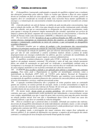 TRIBUNAL DE CONTAS DA UNIÃO TC 014.205/2011-­4 
perfeita condição de trafegabilidade e de segurança, portanto, executando as obras e os serviços 
indispensáveis de manutenção e de conservação das rodovias;; 
d) As verbas para o custeio da fiscalização e para o aparelhamento da Polícia Rodoviária 
13 
ficaram reduzidas proporcionalmente aos decréscimos cominados às tarifas;; 
e) Ficaram mantidos os serviços de atendimento pré-­hospitalar. Todos os demais serviços e 
obras somente seriam executados caso o fluxo de caixa do empreendimento assim o permitisse, 
segundo prioridades definidas de comum acordo entre concessionárias, no âmbito dos seus contratos, 
e o DER, com a anuência da União;; 
f) Posteriormente, a decisão liminar foi ampliada para restabelecer os valores das tarifas de 
pedágio inicialmente fixados nos contratos de concessão, acrescidos dos reajustes neles previstos 
(decisão de 17/12/1999);; 
g) O Estado do Paraná, buscando o fim da suspensão dos investimentos, realizou transação 
extrajudicial com as concessionárias que, por meio de termos aditivos, alteraram profundamente os 
contratos de concessão;; 
h) As partes novamente recorreram ao judiciário, dessa vez para homologar a transação e os 
aditivos contratuais, o que foi deferido nos mesmos autos do processo judicial 98.00.17501-­6, movido 
na 1ª Vara Federal de Curitiba/PR. Deferido o pedido, o Juiz extinguiu o processo, com julgamento de 
mérito, com fulcro no art. 269, inciso III do Código de Processo Civil (CPC);; 
i) O Ministério Público Federal apelou dessa decisão homologatória da transação judicial e 
dos termos aditivos (Apelação Cível 2000.04.01.097971-­2/PR). Em síntese, os principais argumentos 
apresentados pelo Parquet : (a) que é nulo o processo devido à ausência de intervenção do Ministério 
Público Federal (cuja presença fora requerida pelas próprias concessionárias), sendo identificável o 
interesse público envolvido e o alcance de direitos individuais homogêneos;; (b) que a transação 
extrapolou os limites do objeto da lide (fato verificável pelo cotejo entre os objetos da lide e da 
transação);; (c) que os acordos não poderiam ter sido homologados porque importaram em ofensa a 
direitos indisponíveis e em substancial redução das obras, prejudicaram eventual interesse de 
terceiros licitantes e desequilibraram a equação econômico-­financeira do contrato, em prejuízo da 
coletividade de usuários;; 
j) O apelo da Procuradoria da República encontrou provimento no Tribunal Federal, 
posicionamento reforçado nos Embargos de Declaração interpostos contra o acórdão;; 
k) A decisão do Tribunal Regional Federal foi objeto de Recurso Especial (RESP 52977-­1 do 
STJ). No julgamento da Primeira Turma, por unanimidade, houve provimento para anular o 
julgamento e determinar que outro fosse realizado sem a participação de um magistrado impedido. 
Tal anulação do julgamento precedente não analisou o mérito da Apelação do Ministério Público 
Federal, o que equivale a dizer que a sentença homologatória ainda não transitou em julgado, 
conforme destaca a Procuradoria do Estado do Paraná;; 
l) No ano 2002, novos Termos Aditivos foram realizados, no âmbito da execução contratual, 
com todas as concessionárias, buscando um novo reequilíbrio diante de fatos supervenientes, 
incidindo um segundo ajuste nos contratos;; 
m) Em 8/4/2005, no âmbito do processo judicial 2005.70.00.007929-­7, o Estado do Paraná 
pleiteia a anulação dos dois termos aditivos e o restabelecimento dos contratos e das propostas 
originais. 
82. Destaca-­se, a seguir, as principais repercussões dos Termos Aditivos nas obras, em cada 
contrato de concessão [peça 49, fls. 15-­19]. 
VI. FUNDAMENTOS TÉCNICO-­JURÍDICOS PARA A REVISÃO DOS CONTRATOS DE 
CONCESSÃO DO ESTADO DO PARANÁ. 
VI.1 O objetivo do regime de concessões 
83. A Constituição Federal faz transparecer uma maior cautela quando trata do regime de 
prestação de serviços públicos por meio do instrumento de concessão. Exige, categoricamente, o 
Para verificar as assinaturas, acesse www.tcu.gov.br/autenticidade, informando o código 47885098. 
 