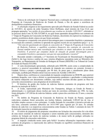 TRIBUNAL DE CONTAS DA UNIÃO TC 014.205/2011-­4 
91. A Lei 8.987/1995 estabelece, explicitamente, em seu art. 9º, o poder-­dever de previsão de 
mecanismos de revisão tarifária, para manter o equilíbrio econômico-­financeiro dos contratos. O art. 
29, da mesma lei, define a competência para promover tal revisão: 
µ$UWž$WDULIDGRVHUYLoRS~EOLFRFRQFHGLGRVHUiIL[DGDSHORSUHoRGDSURSRVWDYHQFHGRUDGD 
licitação e preservada pelas regras de revisão previstas nesta Lei, no edital e no contrato. 
[...] 
§ 2º Os contratos poderão prever mecanismos de revisão das tarifas, a fim de manter-­se o 
equilíbrio econômico-­financeiro. 
[...] 
Art. 29. Incumbe ao poder concedente: 
[...] 
V -­ homologar reajustes e proceder à revisão das tarifas na forma desta Lei, das normas 
SHUWLQHQWHVHGRFRQWUDWR¶Jrifou-­se) 
VII. CONCLUSÃO 
92. Com a análise dos documentos encaminhados pelo Ministério dos Transportes e pelo DER/PR, 
e com as informações colhidas durante a inspeção, é possível concluir que há grandes indícios de que 
as diversas alterações promovidas nos contratos de concessão das rodovias do Programa de 
Concessões do Paraná, algumas delas sem critérios técnicos, ocasionaram desequilíbrio econômico-­ 
financeiro. 
93. Existem também indícios de que as significativas alterações nos investimentos e nos 
cronogramas de sua execução não tenham ocorrido, simplesmente, no sentido de anular as perdas de 
receitas experimentadas pelas concessionárias nos primeiros anos dos contratos. Faltaram critérios 
técnicos de engenharia na definição dos remanejamentos de obras e, ao que parece, foram 
promovidas meras alterações nos números que compõem o fluxo de caixa, a fim de transparecer um 
equilíbrio financeiro fictício e desconectado das necessidades dos trechos rodoviários concedidos. 
94. Houve transposição de OMAC para os últimos anos das concessões sem exclusão das 
consequentes previsões de intervenções desses novos trechos nos fluxos de caixa, tais como 
restauração, recuperação e manutenção. Valores que permanecem nas tarifas de pedágio e oneram os 
usuários. 
95. Outra alteração contratual indevida e sem fundamentos é a do critério de medição dos 
investimentos realizados nas rodovias, de área estimada de intervenção para quantitativo de insumos. 
Mais dificultosa a fiscalização qualitativa e quantitativa dos itens executados e menor o incentivo ao 
uso de materiais duráveis nas obras. Exemplo, na medição por metragem, quanto mais bem 
executados os serviços iniciais e os de restauração, menores os custos de manutenção das vias. 
Porém, com o uso do critério de insumos para medição, mais baixa a qualidade dos materiais 
empregados nas rodovias, mais intervenções precisarão ser executadas, mais insumos aplicados e, 
consequentemente, maiores os ganhos do concessionário. 
96. Em desfavor do equilíbrio, houve significativas mudanças nos cenários econômicos, desde a 
época em que foram assinados os contratos, as quais não foram consideradas nos ajustes promovidos, 
VHQGRFHUWRTXHRµFXVWRGHFDSLWDO¶PDUFDGDPHQWHVRIUHXUHGXomR 
97. O período de desequilíbrio em desfavor das concessionárias é perfeitamente identificável e o 
valor das perdas de receitas é passível de ser quantificado. O período de perdas de receitas subsistiu 
de 15/7/1998 (data do ato unilateral de redução das tarifas) até 21/8/1998 (data da liminar que, 
atendendo ao pedido das concessionárias, suspendeu os investimentos). Uma avaliação mais 
conservadora levaria em consideração a data final de 17/12/1999, data da decisão que, mantendo a 
suspensão dos investimentos, autorizou o retorno das tarifas ao valor original, com reajustes 
contratuais devidos. 
98. Assim, para o período de 15/7/1998 a 17/12/1999, deveria ter sido quantificado o valor das 
perdas de acordo com o fluxo de caixa original da proposta vencedora comparando-­se o valor da 
tarifa básica de pedágio contratada e o valor da tarifa praticada. 
15 
Para verificar as assinaturas, acesse www.tcu.gov.br/autenticidade, informando o código 47885098. 
 