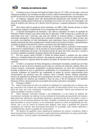 TRIBUNAL DE CONTAS DA UNIÃO TC 014.205/2011-­4 
99. O desequilíbrio é mensurado confrontando a equação do equilíbrio original com a resultante 
das alterações promovidas pelos aditivos. Todos os eventos que alterem o fluxo de caixa original 
devem ser avaliados em fluxo de caixa específico e, então, o efeito financeiro do evento, positivo ou 
negativo, deve ser considerado na revisão da tarifa. Esse raciocínio busca manter equilibrados os 
encargos e a remuneração da concessionária oriundos da proposta comercial vencedora do certame 
licitatório. 
100. A decisão judicial, em sede de liminar, no âmbito da ação movida pelas concessionárias, logo 
após a redução das tarifas, em 1998, criou uma situação em que tarifas continuaram sendo cobradas 
no valor reduzido, sem que as concessionárias se obrigassem aos respectivos investimentos, tendo 
estas apenas o encargo de promover simples manutenções das estradas, equivalente aos serviços de 
limpeza e pintura das faixas, enquanto não ocorresse acordo entre as concessionárias, o Governo do 
Estado do Paraná, tendo como interveniente o DER/PR, e o Ministério dos Transportes. 
101. Por esse motivo, de fato, há indícios de que os aditivos firmados em 2000 e em 2002, e outros 
eventos diversos, transigiram ou renunciaram direitos dos usuários, ao modificar a relação entre 
encargos e remuneração, estabelecida no início do contrato, o que corresponde ao desequilíbrio 
econômico-­financeiro. 
102. Necessário ressaltar que os valores de pedágio e dos investimentos das concessionárias 
referem-­se às principais variáveis do contrato de concessão, beneficiando as concessionárias. 
103. A interrupção da relação de equilíbrio, quer por diversas intervenções nos contratos iniciais, 
quer por não ter sido considerado o cenário econômico mutável, denota a prática de tarifas 
desproporcionais aos encargos estabelecidos via aditivos, que fere o princípio da razoabilidade, da 
modicidade e da economicidade, os quais regem os contratos administrativos. 
104. O equilíbrio econômico-­financeiro, erigido pela CF/88 e ratificado na Lei de Concessões, 
impõe-­se em qualquer momento contratual. Tal princípio é antes de tudo uma relação puramente 
fática, um estado de sustentação no qual pode ser verificada a razoabilidade contínua entre as 
recompensas e os encargos do contratado, que no caso concreto deve ser verificado com base no fluxo 
de caixa original, mantendo-­se este na forma contratada até o final da concessão. 
105. O DER/PR deve escolher o método a ser aplicado para efetivar o reequilíbrio dos contratos 
estaduais. Para tanto, pode o Departamento se espelhar em metodologias existentes, como a 
materializada na Resolução ANTT 3.651, de 7/4/2011, pela Agência Nacional de Transportes 
Terrestres, em decorrência do Acórdão 2.154/2007-­Plenário, que estabelece nova metodologia de 
recomposição do equilíbrio econômico-­financeiro dos contratos de concessão federais em decorrência 
de novos investimentos e serviços, conforme preconizado acima. 
106. A equação econômico-­financeira tem o propósito de evitar prejuízos tanto ao contratado 
quanto aos usuários, no extenso período de execução. Assim, a revisão extraordinária se impõe no 
caso dos contratos de concessão das rodovias do Paraná. De tal sorte que, verdadeiramente, leve ao 
restabelecimento da sua essência de primar pelo interesse público. 
107. Do mesmo modo, devem existir as revisões periódicas, não previstas originalmente nos 
contratos, para que a Administração avalie parâmetros que naturalmente e inexoravelmente variam 
com o tempo, mutabilidade essa que é capaz de gerar ônus excessivos para uma das partes inseridas 
na relação jurídica inicial. Esse tem sido o entendimento dessa Corte de Contas nos casos dos 
contratos federais, e que deve ser estendido às rodovias delegadas. 
108. Deve-­se considerar que o potencial dano à sociedade, sobretudo aos usuários das rodovias, 
decorrente do desequilíbrio determinante de tarifa indevidamente calculada a maior, se não corrigido 
conforme descrito anteriormente, assoma-­se incomensurável e ainda perdurará por vários anos, dada 
a vigência dos contratos (até 2021), com possível prorrogação. 
109. De qualquer modo, a prorrogação dos atuais contratos deve sempre ficar submetida ao 
interesse público. E, do conjunto de informações ora expostas, a negativa da prorrogação dos atuais 
contratos e a realização de nova licitação acarretarão brutal queda nas tarifas. 
16 
Para verificar as assinaturas, acesse www.tcu.gov.br/autenticidade, informando o código 47885098. 
 