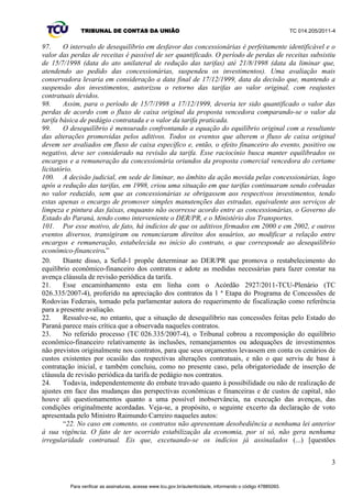 TRIBUNAL DE CONTAS DA UNIÃO TC 014.205/2011-­4 
110. Levando em consideração que o DER/PR iniciou um processo de negociação com as 
concessionárias, cabe ao TCU determinar prazo para que elas ocorram e monitorar, com fulcro nos 
arts. 6º, 8º, 9º e 10 da IN/TCU 46/2004, as decisões que serão tomadas entre as partes contratantes e 
verificar o efetivo alcance do equilíbrio econômico-­financeiro contratual. 
111. Diante das informações acima apresentadas, considera-­se que foi atendida a Solicitação do 
Congresso Nacional que fundamentou esse processo, pela realização de procedimentos de fiscalização 
no Programa de Concessão de Rodovias do Estado do Paraná e no DER/PR e identificação da 
existência de desequilíbrio econômico-­financeiro nos respectivos contratos de concessão. 
17 
VIII. BENEFÍCIOS DO CONTROLE 
112. Visa-­se dar cumprimento à legislação e aos dispositivos contratuais firmados, a fim de conferir 
transparência às práticas dos entes jurisdicionados e preservar os interesses dos usuários. Com base 
na Portaria TCU 59, de 30 de janeiro de 2004, tem-­VH FRPR EHQHItFLR GR FRQWUROH R µH[HUFtFLR GD 
competência do TCU em resposta à demaQGD GD VRFLHGDGH¶ H R µLQFUHPHQWR GD FRQILDQoD GRV 
FLGDGmRVQDVLQVWLWXLo}HVS~EOLFDV¶ 
IX. PROPOSTA DE ENCAMINHAMENTO 
113. Ante ao exposto, propõe-­se: 
I ± determinar ao Departamento de Estradas de Rodagem do Paraná, com fulcro no art. 
43, inciso I, da Lei 8.443/1992, referente aos contratos de concessão com as empresas 
concessionárias de rodovias Rodovias do Norte S/A ± Econorte, Rodovias Integradas do Paraná S/A ± 
Viapar, Rodovia das Cataratas S/A ± Ecocataratas, Caminhos do Paraná S/A, Concessionária de 
Rodovias Integradas S/A ± Rodonorte, e Concessionário Ecovia Caminhos do Mar S/A, que: 
a) promova, no prazo de 360 (trezentos e sessenta) dias, o restabelecimento do equilíbrio 
econômico-­financeiro dos contratos, ajustando os investimentos, de acordo com as necessidades 
públicas e as taxas de rentabilidades praticadas a percentuais compatíveis com o contexto econômico 
vigente e o custo de oportunidade atual do negócio, considerando, entre outros parâmetros, possíveis 
sobrepreços em obras e serviços oriundos dos termos aditivos ao contrato inicial e submetendo os 
resultados à avaliação deste Tribunal de Contas, com supedâneo no princípio da economicidade, com 
base nos arts. 1º, § 1º, 16, inciso I, 38, inciso IV, 43, inciso II e 90, § 2º, da Lei 8.443/1992 c/c art. 40, 
inciso X da Lei 8.666/1993;; 
b) adote, no prazo de 360 (trezentos e sessenta) dias, as medidas necessárias para que se 
faça constar cláusula de revisão periódica da tarifa, a fim de repassar os ganhos decorrentes de 
produtividade e da eficiência tecnológica, o aumento ou a redução extraordinária dos custos e/ou das 
despesas da concessionária, bem como as alterações ocorridas no custo de oportunidade do negócio, 
preferencialmente por negociações entre as partes, nos contratos de concessão, de acordo com o § 2º 
do art. 9º e o inciso V do art. 29, ambos da Lei 8.987/1995;; e 
c) encaminhe a este Tribunal de Contas, ao final do prazo fixado nos itens anteriores, os 
UHVXOWDGRVREWLGRVUHIHUHQWHVjVPHGLGDVDGRWDGDVSDUDGDUFXPSULPHQWRGRVLWHQVµD¶HµE¶DFLPD 
II ± determinar à Sefid-­1 que autue processo de monitoramento, como prevê o art. 4º, 
inciso III, da Portaria Segecex 27/ 2009, para que verifique o cumprimento da deliberação que vier a 
ser adotada;; 
III ± encaminhar cópia do acórdão proferido, do relatório e do voto que o fundamentou, 
aos responsáveis e aos interessados: Secretaria-­Geral da Mesa do Senado Federal (Edifício 
Principal, 1º andar), Ministério dos Transportes, Departamento de Estradas de Rodagem do Paraná, 
Tribunal de Contas do Estado do Paraná, empresas concessionárias Rodovias do Norte S/A ± 
Econorte, Rodovias Integradas do Paraná S/A ± Viapar, Rodovia das Cataratas S/A ± Ecocataratas, 
Caminhos do Paraná S/A, Concessionária de Rodovias Integradas S/A ± Rodonorte, e Concessionário 
Ecovia Caminhos do Mar S/A;; e 
Para verificar as assinaturas, acesse www.tcu.gov.br/autenticidade, informando o código 47885098. 
 