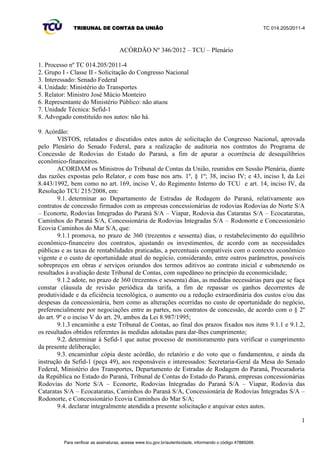 TRIBUNAL DE CONTAS DA UNIÃO TC 014.205/2011-­4 
1 
VOTO 
Trata-­se de solicitação do Congresso Nacional para a realização de auditoria nos contratos do 
Programa de Concessão de Rodovias do Estado do Paraná, a fim de apurar a ocorrência de 
desequilíbrios econômico-­financeiros. 
2. A solicitação originou-­se de requerimento aprovado pelo Plenário do Senado Federal na sessão 
de 18/5/2011, de autoria da então Senadora Gleisi Hoffmann, atual ministra da Casa Civil, que 
SURSXJQDDSXUDo}HV³nos moldes do procedimento que resultou no Acórdão 1.055/2011´UHIHULQGR-­se 
ao processo desta Corte TC 026.335/2007-­4, no qual foram apontados desequilíbrios nos contratos da 
1 ª Etapa do Programa de Concessões de Rodovias Federais, decorrentes de expressivas mudanças nos 
cenários econômicos desde a época em que foram assinados. 
3. Preocupa-­se a requerente com possível desvantagem para o consumidor brasileiro e paranaense 
na execução dos contratos, conforme se apreende do seguinte excerto do seu expediente (peça 1 -­ p. 3): 
³Tal como foi questionado em relação às concessões da 1° Etapa do Programa de Concessões 
de Rodovias Federais, o equilíbrio econômico financeiro dos contratos de concessão no 
Paraná também merece uma reavaliação que considere os atuais indicadores da economia 
brasileira. É possível que estejamos diante de situação de grande desvantagem para o 
consumidor brasileiro e paranaense sem que isto seja justificado e razoável.´ 
4. Buscando atender à demanda, a 1ª Secretaria de Fiscalização de Desestatização e Regulação 
(Sefid-­1), tão logo iniciou a análise do caso, remeteu diligências saneadoras junto ao Ministério dos 
Transportes, ao Departamento de Estradas de Rodagem do Paraná (DER/PR) e ao Tribunal de Contas 
do Estado do Paraná (TCE/PR). 
5. A vasta documentação apresentada, sobretudo pelo DER/PR, assim como a complexidade da 
matéria e a possível necessidade de realização de inspeção nos contratos em comento, levaram a 
Unidade Técnica a propor a prorrogação, por 90 dias, do prazo para o atendimento pleno desta 
solicitação, acolhida pelo Plenário desta Casa nos termos do Acórdão 2.846/2011. 
6. Depois disso, confirmou-­se a necessidade de inspeção complementar no DER/PR, que autorizei 
mediante despacho, com vistas a dirimir os questionamentos pendentes e aprofundar o conhecimento 
da matéria subjacente aos documentos colhidos, cuja análise suscitara dúvidas quanto ao fluxo de 
caixa das concessionárias e seus programas de investimentos. 
7. O histórico da gestão dos trechos de rodovias federais constantes do programa está bem 
descrito na instrução da Sefid-­1. 
8. A União, representada pelo Ministério dos Transportes, delegou ao Estado do Paraná a 
administração e a exploração desses trechos por meio de convênios celebrados em 1996. Ao todo, 
foram delegados 1.871,80 km de rodovias federais, sendo o prazo dos convênios de 25 anos, a encerrar 
em 2021. 
9. No âmbito do Programa de Concessão de Rodovias do Estado do Paraná, segmentos 
rodoviários estaduais foram acrescidos aos trechos federais, totalizando 2.492,69 km de vias, aí 
incluídos simples acessos e eixos principais. A malha formada foi concedida à iniciativa privada em 
seis lotes, consoante contratos subscritos em 14/11/1997 para vigerem por 24 anos. As estradas 
federais de cada lote e as respectivas concessionárias estão listadas na Tabela 1 constante do item 10 
da instrução transcrita no relatório precedente. 
10. O critério de julgamento das propostas vencedoras nas licitações das concessões foi o da oferta 
de uma maior extensão de rodovias marginais a serem mantidas pelo concessionário, destoante dos 
critérios de licitação por trecho de rodovias isoladas e de menor tarifa de pedágio utilizados no 
programa federal de concessões rodoviárias. 
11. A inspeção conduzida nestes autos pela Sefid-­1 levantou informações importantes sobre os 
contratos do programa e a repercussão dos aditivos firmados no equilíbrio econômico-­financeiro de 
cada um deles. 
Para verificar as assinaturas, acesse www.tcu.gov.br/autenticidade, informando o código 47885093. 
 