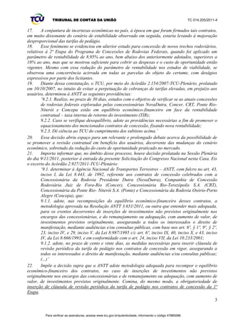 TRIBUNAL DE CONTAS DA UNIÃO TC 014.205/2011-­4 
17. A conjuntura de incertezas econômicas no país, à época em que foram firmados tais contratos, 
em muito dissonante do cenário de estabilidade observado em seguida, estaria levando à majoração 
desproporcional das tarifas de pedágio. 
18. Esse fenômeno se evidenciou em ulterior estudo para concessão de novos trechos rodoviários, 
relativos à 2ª Etapa do Programa de Concessões de Rodovias Federais, quando foi aplicado um 
parâmetro de rentabilidade de 8,95% ao ano, bem abaixo dos anteriormente adotados, superiores a 
18% ao ano, mas que se mostrou suficiente para cobrir as despesas e o custo de oportunidade então 
vigentes. Mesmo com essa redução do parâmetro de rentabilidade nos estudos de viabilidade, se 
observou uma concorrência acirrada em todas as parcelas do objeto do certame, com deságios 
expressivos por parte dos licitantes. 
19. Diante dessa constatação, o TCU, por meio do Acórdão 2.154/2007-­TCU-­Plenário, prolatado 
em 10/10/2007, no intuito de evitar a perpetuação de cobranças de tarifas elevadas, em prejuízo aos 
usuários, determinou à ANTT as seguintes providências: 
µ5HDOL]HQRSUD]RGHGLDV, estudos com o objetivo de verificar se as atuais concessões 
de rodovias federais exploradas pelas concessionárias NovaDutra, Concer, CRT, Ponte Rio-­ 
Niterói e Concepa estão em equilíbrio econômico-­financeiro em face da rentabilidade 
contratual ± taxa interna de retorno do investimento (TIR);; 
9.2.2. Caso se verifique desequilíbrio, adote as providências necessárias a fim de promover o 
equacionamento dos mencionados contratos de concessão, fixando nova rentabilidade;; 
9.2.3. Dê ciência ao TCU do cumprimento GRVVXELWHQVDFLPD¶ 
20. Essa decisão abriu espaço para um relevante e prolongado debate acerca da possibilidade de 
se promover a revisão contratual em benefício dos usuários, decorrente das mudanças do cenário 
econômico, sobretudo da redução do custo de oportunidade praticado no mercado. 
21. Importa informar que, no âmbito desse processo, houve decisão prolatada na Sessão Plenária 
do dia 9/11/2011, posterior à entrada da presente Solicitação do Congresso Nacional nesta Casa. Eis 
o excerto do Acórdão 2.927/2011-­TCU-­Plenário: 
µGHWHUPLQDUj$JrQFLD1DFLRQDOGH7UDQVSRUWHV7HUUHVWUHV± ANTT, com fulcro no art. 43, 
inciso I, da Lei 8.443, de 1992, referente aos contratos de concessão celebrados com a 
Concessionária da Rodovia Presidente Dutra (NovaDutra), Companhia de Concessão 
Rodoviária Juiz de Fora-­Rio (Concer), Concessionária Rio-­Terezópolis S.A. (CRT), 
Concessionária da Ponte Rio-­ Niterói S.A. (Ponte) e Concessionária da Rodovia Osório-­Porto 
Alegre (Concepa), que: 
9.1.1. adote, nas recomposições do equilíbrio econômico-­financeiro desses contratos, a 
metodologia aprovada na Resolução ANTT 3.651/2011, ou outra que entender mais adequada, 
para os eventos decorrentes de inserções de investimentos não previstos originalmente nos 
encargos das concessionárias, e do remanejamento ou adequação, com aumento de valor, de 
investimentos previstos originalmente, assegurando a todos os interessados o direito de 
manifestação, mediante audiências e/ou consultas públicas, com base nos art. 6º, § 1º, 9º, § 2º, 
23, inciso IV, e 29, inciso V, da Lei 8.987/1995 c/c art. 6º, inciso IX, 40, inciso X, e 43, inciso 
IV, da Lei 8.666/1993, e em conformidade com o art. 24, inciso VII, da Lei 10.233/2001;; 
9.1.2. adote, no prazo de cento e vinte dias, as medidas necessárias para inserir cláusula de 
revisão periódica da tarifa de pedágio nos contratos de concessão em vigor, assegurando a 
todos os interessados o direito de manifestação, mediante audiências e/ou consultas públicas;; 
 
