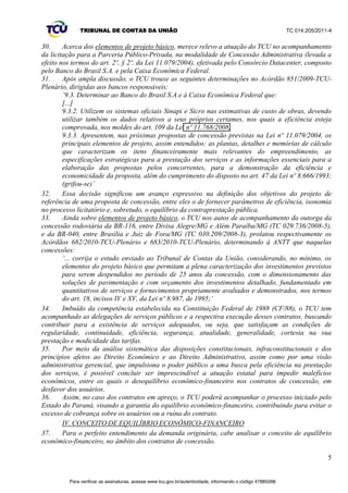 TRIBUNAL DE CONTAS DA UNIÃO TC 014.205/2011-­4 
4 
23. Eis o Voto condutor dessa decisão plenária, com os esclarecimentos do Ministro Relator: 
µ$ SHUPDQrQFLD GH PRGHOR TXH QmR LQFHQWLYD D HILFLrQFLD TXH QmR SHUPLWH D UHSDUWLomR GH 
ganhos com os usuários e admite a existência de ganhos de monopólio não se coaduna com o 
Estado Democrático de Direito e com as disposições contidas na legislação que rege a 
matéria. 
Acredito firmemente na possibilidade de a ANTT, em conjunto com a sociedade e as 
concessionárias, construir um consenso a respeito da realização de revisões periódicas nas 
atuais concessões, o que evitaria a necessidade de não renovação das outorgas e de novas 
licitações ao fim dos prazos pactuados. 
Ademais, se as concessionárias ostentam o inalienável direito à justa remuneração, com a 
manutenção do equilíbrio econômico-­financeiro, também os usuários da rodovia possuem o 
indeclinável direito à modicidade tarifária, com a manutenção das cláusulas econômico-­ 
ILQDQFHLUDV1DKLSyWHVHpHYLGHQWHRODGRSDUDRTXDODEDODQoDMiRVFLORX¶ 
24. O respectivo Relatório realçou alguns fatores determinantes para o estabelecimento do 
equilíbrio contratual, entre os quais a confiabilidade dos elementos de projeto básico na fase de 
estudos de engenharia;; a concorrência entre os interessados, durante o processo licitatório;; e a 
modelagem econômico-­financeira da concessão. Também apontou as revisões tarifárias como 
fundamentais para o restabelecimento do comedimento contratual. 
25. Alterações dos Programas de Exploração das Rodovias (PER) das Concessões da 1ª Etapa 
Federal ± inclusão/exclusão de obras e modificação nas datas de execução ± mantidas as taxas de 
UHWRUQR RULJLQDLV GRV FRQWUDWRV IRUDP FRQGHQDGDV HP UD]mR GH TXH µ1mR Ki UHVSDOGR OHJDO QHP 
razoabilidade, na celebração desses aditivos, em condições dissonantes da realidade econômica 
histórica, na qual eles efetivamente se inserem, num modelo que resulta em consequências 
GHVIDYRUiYHLVjVRFLHGDGHHDRXVXiULR¶9RWRGR0LQLVWUR-­Relator no Acórdão 2.927/2011-­Plenário). 
26. Sobre os programas de concessão de rodovias dos Estados, entre eles o Paraná, em excerto do 
referido Voto, o Relator consignou: 
µ7DPEpPSHUPDQHFHPSRUVHUDQDOLVDGDVDVPXOWLIiULDVFRQFHVV}HVUHDOL]DGDVQDyUELWDGRV 
Estados-­membros da Federação brasileira, em moldes e modelos absolutamente diversos, 
cujas tarifas, em muitos casos, superaram de muito os mais altos índices das rodovias federais, 
ultrapassando os 30% de taxa de retorno. Mas, tal, fica, eventualmente, a cargo das 
DXWRULGDGHVHGRV7ULEXQDLVGHRQWDVHVWDGXDLVDH[FOXVLYRMXt]RGHODV¶ 
III.3 Outras decisões do TCU em matéria de equilíbrio econômico-­financeiro dos contratos de 
concessão, sob o aspecto da regulamentação tarifária, variação da economia e elementos de projeto 
básico 
27. Alguns precedentes importantes dessa Corte de Contas são dignos de registro, por tratarem da 
garantia do equilíbrio econômico-­financeiro nos contratos de concessão de serviços públicos. 
28. O Acórdão 2.104/2008-­TCU-­Plenário, que tratou da proposta de concessão das BR 
116/324/BA, procurando evitar a efetivação de contrato demasiadamente oneroso ao usuário na nova 
concessão, firmada a partir de 2008, determinou à Agência Nacional de Transportes Terrestres 
(ANTT) que: 
µQDSUHVHQWHFRQFHVVmRURGRYLiULD 
9.2.1.2 inclua cláusula prevendo a revisão periódica da tarifa a fim de repassar os ganhos 
decorrentes de produtividade e da eficiência tecnológica, o aumento ou a redução 
extraordinária dos custos e/ou das despesas da concessionária, bem como as alterações 
ocorridas no custo de oportunidade do negócio, de acordo com o § 2º do art. 9º e o inciso V do 
DUWDPERVGD/HLQžGH¶ 
29. Essa decisão representou um marco para os contratos de concessão relativos a exploração de 
rodovias federais, firmando o entendimento acerca da necessidade de revisões periódicas nos 
respectivos contratos. 
Para verificar as assinaturas, acesse www.tcu.gov.br/autenticidade, informando o código 47885098. 
 
