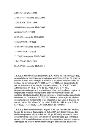 2.067.131,78 29/7/2008
210.833,47 - reajuste 29/7/2008
1.205.826,87 27/8/2008
109.045,84 - reajuste 27/8/2008
689.043,93 15/9/2008
62.654,76 - reajuste 15/9/2008
172.260,98 15/10/2008
15.563,69 - reajuste 15/10/2008
137.808,79 26/12/2008
12.530,95 - reajuste 26/12/2008
1.243.576,69 18/5/2011
226.547,50 - reajuste 18/5/2011
1.8.1.3.1. Minerbo-Fuchs Engenharia S.A. (CNPJ 46.158.481/0001-69),
na condição de empresa contratada para verificar critérios de projeto,
contribuir com a fiscalização e elaborar o orçamento-base da obra do
Ceitec, no período de 29/9/2004 até 11/6/2011, em decorrência de
ter recomendado a aprovação dos pleitos do 4º, 5º, 6º e 7º Termos
Aditivos (Peça nº 18, p. 5-7 e 50-53, Peça nº 24, p. 11-90),
desconsiderando que se tratava de uma obra contratada em regime de
empreitada integral e que projeto básico deficiente é causa de
nulidade absoluta dos atos dele decorrentes, propiciando a ocorrência
de débito no Contrato nº 02.0017.00/2005 e a celebração de aditivos
contratuais com fundamento legal irregular, o que viola o disposto no
art. 6º, inciso VIII, alínea "e", da Lei nº 8.666 de 1993, e os Acórdãos
627/2003, 1.424/2003, 1.730/2004, todos do Plenário;
1.8.1.3.2. Henrique de Oliveira Miguel (CPF 224.751.091-49), Analista
Sênior de Ciência e Tecnologia em 9/5/2007, em decorrência de ter
elaborado parecer técnico (Peça nº 18, p. 120-141) aprovando pleito
de aditamento contratual sem levar em consideração que se tratava
de um contrato celebrado em regime de empreitada integral e que as
alterações de projeto foram motivadas por deficiências do projeto
 