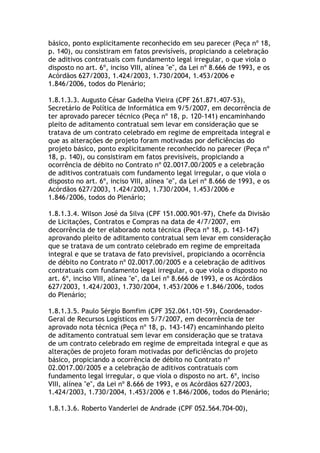 básico, ponto explicitamente reconhecido em seu parecer (Peça nº 18,
p. 140), ou consistiram em fatos previsíveis, propiciando a celebração
de aditivos contratuais com fundamento legal irregular, o que viola o
disposto no art. 6º, inciso VIII, alínea "e", da Lei nº 8.666 de 1993, e os
Acórdãos 627/2003, 1.424/2003, 1.730/2004, 1.453/2006 e
1.846/2006, todos do Plenário;
1.8.1.3.3. Augusto César Gadelha Vieira (CPF 261.871.407-53),
Secretário de Política de Informática em 9/5/2007, em decorrência de
ter aprovado parecer técnico (Peça nº 18, p. 120-141) encaminhando
pleito de aditamento contratual sem levar em consideração que se
tratava de um contrato celebrado em regime de empreitada integral e
que as alterações de projeto foram motivadas por deficiências do
projeto básico, ponto explicitamente reconhecido no parecer (Peça nº
18, p. 140), ou consistiram em fatos previsíveis, propiciando a
ocorrência de débito no Contrato nº 02.0017.00/2005 e a celebração
de aditivos contratuais com fundamento legal irregular, o que viola o
disposto no art. 6º, inciso VIII, alínea "e", da Lei nº 8.666 de 1993, e os
Acórdãos 627/2003, 1.424/2003, 1.730/2004, 1.453/2006 e
1.846/2006, todos do Plenário;
1.8.1.3.4. Wilson José da Silva (CPF 151.000.901-97), Chefe da Divisão
de Licitações, Contratos e Compras na data de 4/7/2007, em
decorrência de ter elaborado nota técnica (Peça nº 18, p. 143-147)
aprovando pleito de aditamento contratual sem levar em consideração
que se tratava de um contrato celebrado em regime de empreitada
integral e que se tratava de fato previsível, propiciando a ocorrência
de débito no Contrato nº 02.0017.00/2005 e a celebração de aditivos
contratuais com fundamento legal irregular, o que viola o disposto no
art. 6º, inciso VIII, alínea "e", da Lei nº 8.666 de 1993, e os Acórdãos
627/2003, 1.424/2003, 1.730/2004, 1.453/2006 e 1.846/2006, todos
do Plenário;
1.8.1.3.5. Paulo Sérgio Bomfim (CPF 352.061.101-59), Coordenador-
Geral de Recursos Logísticos em 5/7/2007, em decorrência de ter
aprovado nota técnica (Peça nº 18, p. 143-147) encaminhando pleito
de aditamento contratual sem levar em consideração que se tratava
de um contrato celebrado em regime de empreitada integral e que as
alterações de projeto foram motivadas por deficiências do projeto
básico, propiciando a ocorrência de débito no Contrato nº
02.0017.00/2005 e a celebração de aditivos contratuais com
fundamento legal irregular, o que viola o disposto no art. 6º, inciso
VIII, alínea "e", da Lei nº 8.666 de 1993, e os Acórdãos 627/2003,
1.424/2003, 1.730/2004, 1.453/2006 e 1.846/2006, todos do Plenário;
1.8.1.3.6. Roberto Vanderlei de Andrade (CPF 052.564.704-00),
 