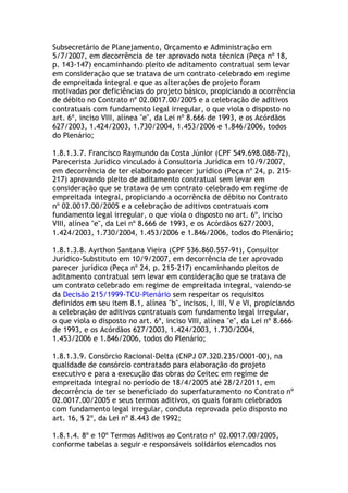 Subsecretário de Planejamento, Orçamento e Administração em
5/7/2007, em decorrência de ter aprovado nota técnica (Peça nº 18,
p. 143-147) encaminhando pleito de aditamento contratual sem levar
em consideração que se tratava de um contrato celebrado em regime
de empreitada integral e que as alterações de projeto foram
motivadas por deficiências do projeto básico, propiciando a ocorrência
de débito no Contrato nº 02.0017.00/2005 e a celebração de aditivos
contratuais com fundamento legal irregular, o que viola o disposto no
art. 6º, inciso VIII, alínea "e", da Lei nº 8.666 de 1993, e os Acórdãos
627/2003, 1.424/2003, 1.730/2004, 1.453/2006 e 1.846/2006, todos
do Plenário;
1.8.1.3.7. Francisco Raymundo da Costa Júnior (CPF 549.698.088-72),
Parecerista Jurídico vinculado à Consultoria Jurídica em 10/9/2007,
em decorrência de ter elaborado parecer jurídico (Peça nº 24, p. 215-
217) aprovando pleito de aditamento contratual sem levar em
consideração que se tratava de um contrato celebrado em regime de
empreitada integral, propiciando a ocorrência de débito no Contrato
nº 02.0017.00/2005 e a celebração de aditivos contratuais com
fundamento legal irregular, o que viola o disposto no art. 6º, inciso
VIII, alínea "e", da Lei nº 8.666 de 1993, e os Acórdãos 627/2003,
1.424/2003, 1.730/2004, 1.453/2006 e 1.846/2006, todos do Plenário;
1.8.1.3.8. Ayrthon Santana Vieira (CPF 536.860.557-91), Consultor
Jurídico-Substituto em 10/9/2007, em decorrência de ter aprovado
parecer jurídico (Peça nº 24, p. 215-217) encaminhando pleitos de
aditamento contratual sem levar em consideração que se tratava de
um contrato celebrado em regime de empreitada integral, valendo-se
da Decisão 215/1999-TCU-Plenário sem respeitar os requisitos
definidos em seu item 8.1, alínea "b", incisos, I, III, V e VI, propiciando
a celebração de aditivos contratuais com fundamento legal irregular,
o que viola o disposto no art. 6º, inciso VIII, alínea "e", da Lei nº 8.666
de 1993, e os Acórdãos 627/2003, 1.424/2003, 1.730/2004,
1.453/2006 e 1.846/2006, todos do Plenário;
1.8.1.3.9. Consórcio Racional-Delta (CNPJ 07.320.235/0001-00), na
qualidade de consórcio contratado para elaboração do projeto
executivo e para a execução das obras do Ceitec em regime de
empreitada integral no período de 18/4/2005 até 28/2/2011, em
decorrência de ter se beneficiado do superfaturamento no Contrato nº
02.0017.00/2005 e seus termos aditivos, os quais foram celebrados
com fundamento legal irregular, conduta reprovada pelo disposto no
art. 16, § 2º, da Lei nº 8.443 de 1992;
1.8.1.4. 8º e 10º Termos Aditivos ao Contrato nº 02.0017.00/2005,
conforme tabelas a seguir e responsáveis solidários elencados nos
 
