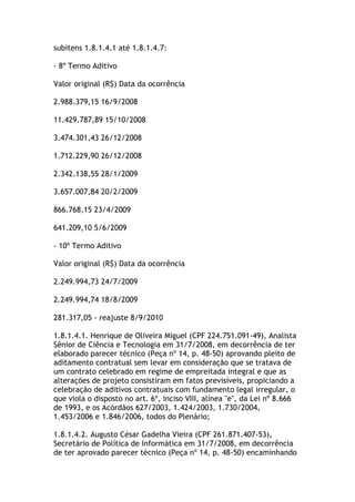 subitens 1.8.1.4.1 até 1.8.1.4.7:
- 8º Termo Aditivo
Valor original (R$) Data da ocorrência
2.988.379,15 16/9/2008
11.429.787,89 15/10/2008
3.474.301,43 26/12/2008
1.712.229,90 26/12/2008
2.342.138,55 28/1/2009
3.657.007,84 20/2/2009
866.768,15 23/4/2009
641.209,10 5/6/2009
- 10º Termo Aditivo
Valor original (R$) Data da ocorrência
2.249.994,73 24/7/2009
2.249.994,74 18/8/2009
281.317,05 - reajuste 8/9/2010
1.8.1.4.1. Henrique de Oliveira Miguel (CPF 224.751.091-49), Analista
Sênior de Ciência e Tecnologia em 31/7/2008, em decorrência de ter
elaborado parecer técnico (Peça nº 14, p. 48-50) aprovando pleito de
aditamento contratual sem levar em consideração que se tratava de
um contrato celebrado em regime de empreitada integral e que as
alterações de projeto consistiram em fatos previsíveis, propiciando a
celebração de aditivos contratuais com fundamento legal irregular, o
que viola o disposto no art. 6º, inciso VIII, alínea "e", da Lei nº 8.666
de 1993, e os Acórdãos 627/2003, 1.424/2003, 1.730/2004,
1.453/2006 e 1.846/2006, todos do Plenário;
1.8.1.4.2. Augusto César Gadelha Vieira (CPF 261.871.407-53),
Secretário de Política de Informática em 31/7/2008, em decorrência
de ter aprovado parecer técnico (Peça nº 14, p. 48-50) encaminhando
 