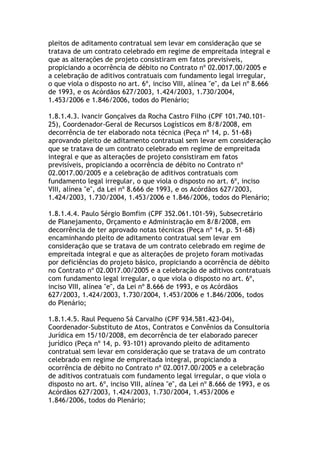pleitos de aditamento contratual sem levar em consideração que se
tratava de um contrato celebrado em regime de empreitada integral e
que as alterações de projeto consistiram em fatos previsíveis,
propiciando a ocorrência de débito no Contrato nº 02.0017.00/2005 e
a celebração de aditivos contratuais com fundamento legal irregular,
o que viola o disposto no art. 6º, inciso VIII, alínea "e", da Lei nº 8.666
de 1993, e os Acórdãos 627/2003, 1.424/2003, 1.730/2004,
1.453/2006 e 1.846/2006, todos do Plenário;
1.8.1.4.3. Ivancir Gonçalves da Rocha Castro Filho (CPF 101.740.101-
25), Coordenador-Geral de Recursos Logísticos em 8/8/2008, em
decorrência de ter elaborado nota técnica (Peça nº 14, p. 51-68)
aprovando pleito de aditamento contratual sem levar em consideração
que se tratava de um contrato celebrado em regime de empreitada
integral e que as alterações de projeto consistiram em fatos
previsíveis, propiciando a ocorrência de débito no Contrato nº
02.0017.00/2005 e a celebração de aditivos contratuais com
fundamento legal irregular, o que viola o disposto no art. 6º, inciso
VIII, alínea "e", da Lei nº 8.666 de 1993, e os Acórdãos 627/2003,
1.424/2003, 1.730/2004, 1.453/2006 e 1.846/2006, todos do Plenário;
1.8.1.4.4. Paulo Sérgio Bomfim (CPF 352.061.101-59), Subsecretário
de Planejamento, Orçamento e Administração em 8/8/2008, em
decorrência de ter aprovado notas técnicas (Peça nº 14, p. 51-68)
encaminhando pleito de aditamento contratual sem levar em
consideração que se tratava de um contrato celebrado em regime de
empreitada integral e que as alterações de projeto foram motivadas
por deficiências do projeto básico, propiciando a ocorrência de débito
no Contrato nº 02.0017.00/2005 e a celebração de aditivos contratuais
com fundamento legal irregular, o que viola o disposto no art. 6º,
inciso VIII, alínea "e", da Lei nº 8.666 de 1993, e os Acórdãos
627/2003, 1.424/2003, 1.730/2004, 1.453/2006 e 1.846/2006, todos
do Plenário;
1.8.1.4.5. Raul Pequeno Sá Carvalho (CPF 934.581.423-04),
Coordenador-Substituto de Atos, Contratos e Convênios da Consultoria
Jurídica em 15/10/2008, em decorrência de ter elaborado parecer
jurídico (Peça nº 14, p. 93-101) aprovando pleito de aditamento
contratual sem levar em consideração que se tratava de um contrato
celebrado em regime de empreitada integral, propiciando a
ocorrência de débito no Contrato nº 02.0017.00/2005 e a celebração
de aditivos contratuais com fundamento legal irregular, o que viola o
disposto no art. 6º, inciso VIII, alínea "e", da Lei nº 8.666 de 1993, e os
Acórdãos 627/2003, 1.424/2003, 1.730/2004, 1.453/2006 e
1.846/2006, todos do Plenário;
 