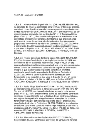 13.339,86 - reajuste 18/5/2011
1.8.1.5.1. Minerbo-Fuchs Engenharia S.A. (CNPJ 46.158.481/0001-69),
na condição de empresa contratada para verificar critérios de projeto,
contribuir com a fiscalização e elaborar o orçamento-base da obra do
Ceitec no período de 29/9/2004 até 11/6/2011, em decorrência de ter
recomendado a aprovação dos pleitos dos 12º e 13º Termos Aditivos
(Peça nº 48, p. 19-21), desconsiderando que se tratava de uma obra
contratada em regime de empreitada integral e que projeto básico
deficiente é causa de nulidade absoluta dos atos dele decorrentes,
propiciando a ocorrência de débito no Contrato nº 02.0017.00/2005 e
a celebração de aditivos contratuais com fundamento legal irregular,
o que viola o disposto no art. 6º, inciso VIII, alínea "e", da Lei nº 8.666
de 1993, e os Acórdãos 627/2003, 1.424/2003, 1.730/2004, todos do
Plenário;
1.8.1.5.2. Ivancir Gonçalves da Rocha Castro Filho (CPF 101.740.101-
25), Coordenador-Geral de Recursos Logísticos em 14/10/2009, em
decorrência de ter elaborado nota técnica (Peça nº 48, p. 34-56)
aprovando pleito de aditamento contratual sem levar em consideração
que se tratava de um contrato celebrado em regime de empreitada
integral e que as alterações de projeto consistiram em fatos
previsíveis, propiciando a ocorrência de débito no Contrato nº
02.0017.00/2005 e a celebração de aditivos contratuais com
fundamento legal irregular, o que viola o disposto no art. 6º, inciso
VIII, alínea "e", da Lei nº 8.666 de 1993, e os Acórdãos 627/2003,
1.424/2003, 1.730/2004, 1.453/2006 e 1.846/2006, todos do Plenário;
1.8.1.5.3. Paulo Sérgio Bomfim (CPF 352.061.101-59), Subsecretário
de Planejamento, Orçamento e Administração (8º e 10º TA; 12º e 13º
TA) em 14/10/2009, em decorrência de ter aprovado nota técnica
(Peça nº 48, p. 34-56) encaminhando pleito de aditamento contratual
sem levar em consideração que se tratava de um contrato celebrado
em regime de empreitada integral e que as alterações de projeto
foram motivadas por deficiências do projeto básico, propiciando a
ocorrência de débito no Contrato nº 02.0017.00/2005 e a celebração
de aditivos contratuais com fundamento legal irregular, o que viola o
disposto no art. 6º, inciso VIII, alínea "e", da Lei nº 8.666 de 1993, e os
Acórdãos 627/2003, 1.424/2003, 1.730/2004, 1.453/2006 e
1.846/2006, todos do Plenário;
1.8.1.5.4. Alessandro Antônio Stefanutto (CPF 127.135.808-54),
Coordenador de Atos, Contratos e Convênios da Consultoria Jurídica
 